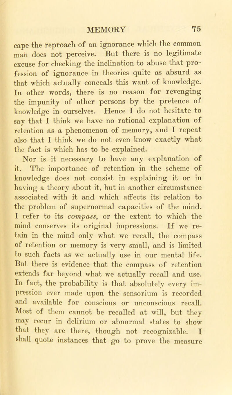 cape the reproach of an ignorance which the common man does not perceive. But there is no legitimate excuse for checking the inclination to abuse that pro- fession of ignorance in theories quite as absurd as that which actually conceals this want of knowledge. In other words, there is no reason for revenging the impunity of other persons by the pretence of knowledge in ourselves. Hence I do not hesitate to say that I think we have no rational explanation of retention as a phenomenon of memory, and I repeat also that I think we do not even know exactly what the fact is which has to be explained. Nor is it necessary to have any explanation of it. The importance of retention in the scheme of knowledge does not consist in explaining it or in having a theory about it, but in another circumstance associated with it and which affects its relation to the problem of supernormal capacities of the mind. I refer to its compass, or the extent to which the mind conserves its original impressions. If we re- tain in the mind only what we recall, the compass of retention or memory is very small, and is limited to such facts as we actually use in our mental life. But there is evidence that the compass of retention extends far beyond what we actually recall and use. In fact, the probability is that absolutely every im- pression ever made upon the sensorium is recorded and available for conscious or unconscious recall. Most of them cannot be recalled at will, but they may recur in delirium or abnormal states to show that they are there, though not recognizable. I shall quote instances that go to prove the measure