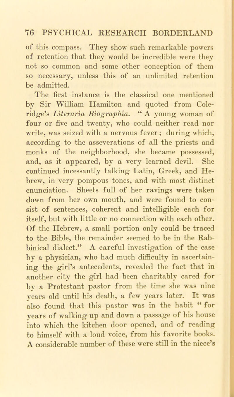 of this compass. They show such remarkable powers of retention that they would be incredible were they not so common and some other conception of them so necessary, unless this of an unlimited retention be admitted. The first instance is the classical one mentioned by Sir William Hamilton and quoted from Cole- ridge’s Literaria Biographia. “ A young woman of four or five and twenty, who could neither read nor write, was seized with a nervous fever; during which, according to the asseverations of all the priests and monks of the neighborhood, she became possessed, and, as it appeared, by a very learned devil. She continued incessantly talking Latin, Greek, and He- brew, in very pompous tones, and with most distinct enunciation. Sheets full of her ravings were taken down from her own mouth, and were found to con- sist of sentences, coherent and intelligible each for itself, but with little or no connection with each other. Of the Hebrew, a small portion only could be traced to the Bible, the remainder seemed to be in the Rab- binical dialect.” A careful investigation of the case by a physician, who had much difficulty in ascertain- ing the girl’s antecedents, revealed the fact that in another city the girl had been charitably cared for by a Protestant pastor from the time she was nine years old until his death, a few years later. It was also found that this pastor was in the habit “ for years of walking up and down a passage of his house into which the kitchen door opened, and of reading to himself with a loud voice, from his favorite books. A considerable number of these were still in the niece’s