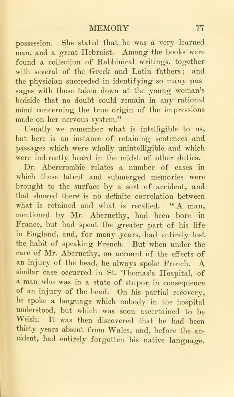 possession. She stated that he was a very learned man, and a great Hebraist. Among the books were found a collection of Rabbinical writings, together with several of the Greek and Latin fathers; and the physician succeeded in identifying so many pas- sages with those taken down at the young woman’s bedside that no doubt could remain in any rational mind concerning the true origin of the impressions made on her nervous system.” Usually we remember what is intelligible to us, but here is an instance of retaining sentences and passages which were wholly unintelligible and which were indirectly heard in the midst of other duties. Dr. Abercrombie relates a number of cases in which these latent and submerged memories were brought to the surface by a sort of accident, and that showed there is no definite correlation between what is retained and what is recalled. “ A man, mentioned by Mr. Abernethy, had been bom in France, but had spent the greater part of his life in England, and, for many years, had entirely lost the habit of speaking French. But when under the care of Mr. Abernethy, on account of the effects of an injury of the head, he always spoke French. A similar case occurred in St. Thomas’s Hospital, of a man who was in a state of stupor in consequence of an injury of the head. On his partial recovery, he spoke a language which nobody in the hospital understood, but which was soon ascertained to be Welsh. It was then discovered that he had been thirty years absent from Wales, and, before the ac- cident, had entirely forgotten his native language.