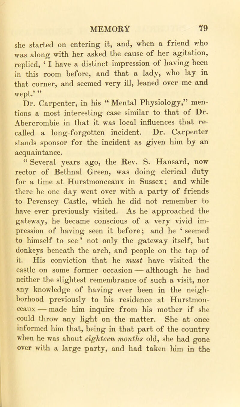 she started on entering it, and, when a friend who was along with her asked the cause of her agitation, replied, * I have a distinct impression of having been in this room before, and that a lady, who lay in that corner, and seemed very ill, leaned over me and wept.’ ” Dr. Carpenter, in his “ Mental Physiology,” men- tions a most interesting case similar to that of Dr. Abercrombie in that it was local influences that re- called a long-forgotten incident. Dr. Carpenter stands sponsor for the incident as given him by an acquaintance. “ Several years ago, the Rev. S. Hansard, now rector of Bethnal Green, was doing clerical duty for a time at Hurstmonceaux in Sussex; and while there he one day went over with a party of friends to Pevensey Castle, which he did not remember to have ever previously visited. As he approached the gateway, he became conscious of a very vivid im- pression of having seen it before; and he ‘seemed to himself to see ’ not only the gateway itself, but donkeys beneath the arch, and people on the top of it. His conviction that he must have visited the castle on some former occasion — although he had neither the slightest remembrance of such a visit, nor any knowledge of having ever been in the neigh- borhood previously to his residence at Hurstmon- ceaux— made him inquire from his mother if she could throw any light on the matter. She at once informed him that, being in that part of the country when he was about eighteen months old, she had gone over with a large party, and had taken him in the