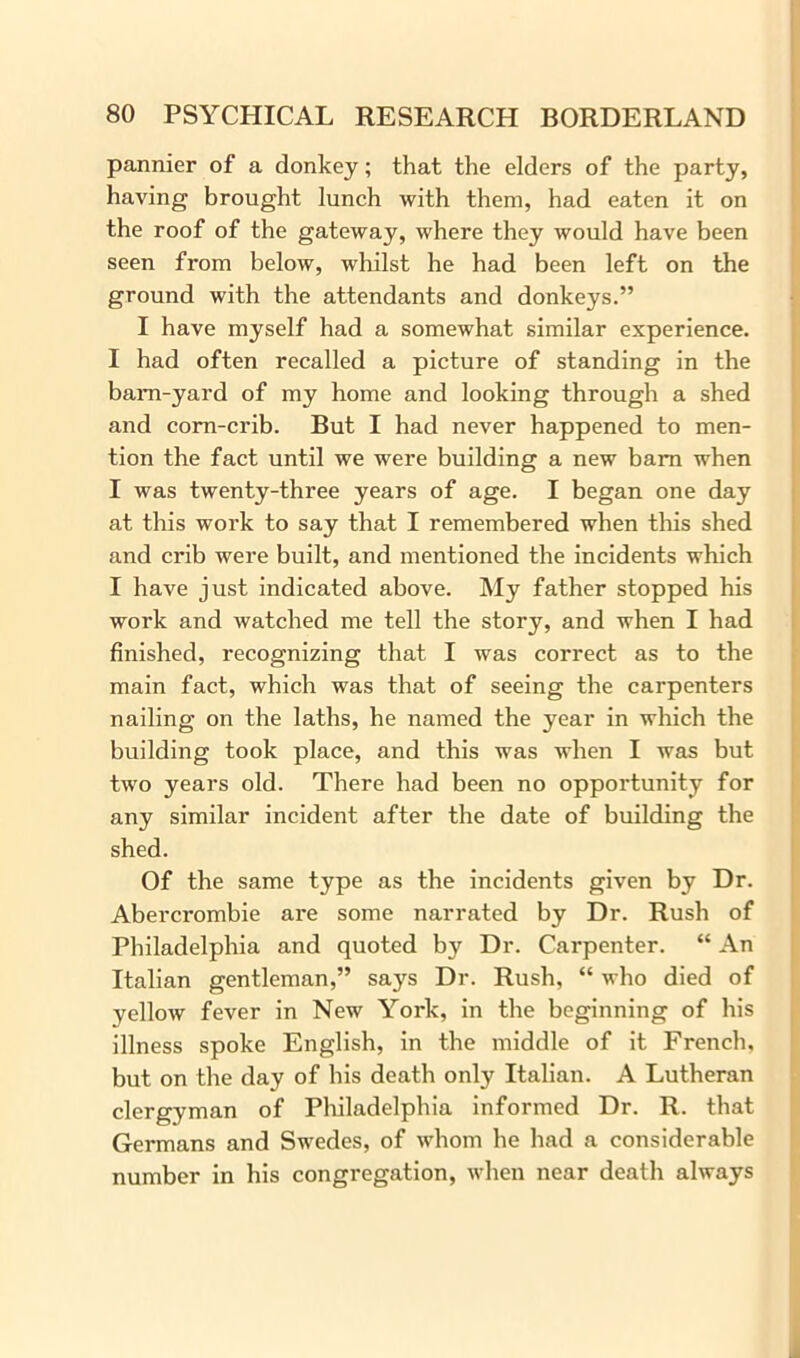 pannier of a donkey; that the elders of the party, having brought lunch with them, had eaten it on the roof of the gateway, where they would have been seen from below, whilst he had been left on the ground with the attendants and donkeys.” I have myself had a somewhat similar experience. I had often recalled a picture of standing in the barn-yard of my home and looking through a shed and corn-crib. But I had never happened to men- tion the fact until we were building a new barn when I was twenty-three years of age. I began one day at this work to say that I remembered when this shed and crib were built, and mentioned the incidents which I have just indicated above. My father stopped his work and watched me tell the story, and when I had finished, recognizing that I was correct as to the main fact, which was that of seeing the carpenters nailing on the laths, he named the year in which the building took place, and this was when I was but two years old. There had been no opportunity for any similar incident after the date of building the shed. Of the same type as the incidents given by Dr. Abercrombie are some narrated by Dr. Rush of Philadelphia and quoted by Dr. Carpenter. “ An Italian gentleman,” says Dr. Rush, “ who died of yellow fever in New York, in the beginning of his illness spoke English, in the middle of it French, but on the day of his death only Italian. A Lutheran clergyman of Philadelphia informed Dr. R. that Germans and Swedes, of whom he had a considerable number in his congregation, when near death always
