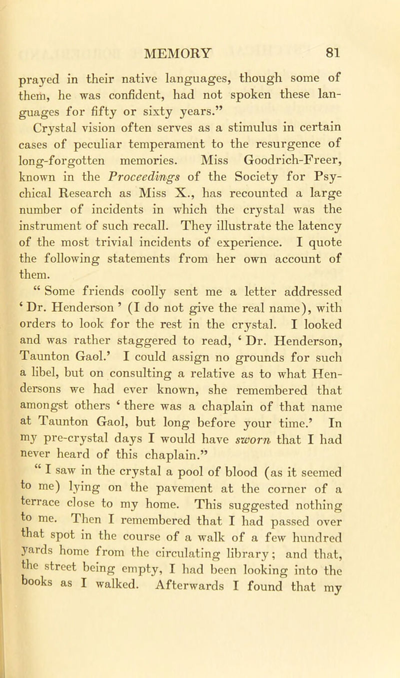 prayed in their native languages, though some of them, he was confident, had not spoken these lan- guages for fifty or sixty years.” Crystal vision often serves as a stimulus in certain cases of peculiar temperament to the resurgence of long-forgotten memories. Miss Goodrich-Freer, known in the Proceedings of the Society for Psy- chical Research as Miss X., has recounted a large number of incidents in which the crystal was the instrument of such recall. They illustrate the latency of the most trivial incidents of experience. I quote the following statements from her own account of them. “ Some friends coolly sent me a letter addressed ‘ Dr. Henderson ’ (I do not give the real name), with orders to look for the rest in the crystal. I looked and was rather staggered to read, 4 Dr. Henderson, Taunton Gaol.’ I could assign no grounds for such a libel, but on consulting a relative as to what Hen- dersons we had ever known, she remembered that amongst others ‘ there was a chaplain of that name at Taunton Gaol, but long before your time.’ In my pre-crystal days I would have sworn that I had never heard of this chaplain.” “ I saw in the crystal a pool of blood (as it seemed to me) lying on the pavement at the corner of a terrace close to my home. This suggested nothing to me. Then I remembered that I had passed over that spot in the course of a walk of a few hundred 3rards home from the circulating library; and that, the street being empty, I had been looking into the books as I walked. Afterwards I found that my