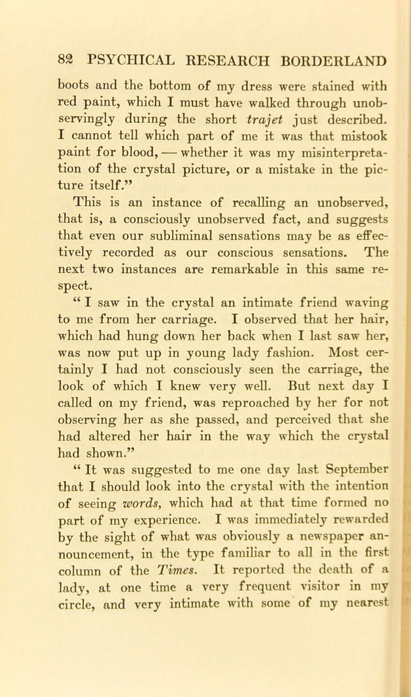 boots and the bottom of my dress were stained with red paint, which I must have walked through unob- servingly during the short trajet just described. I cannot tell which part of me it was that mistook paint for blood, — whether it was my misinterpreta- tion of the crystal picture, or a mistake in the pic- ture itself.” This is an instance of recalling an unobserved, that is, a consciously unobserved fact, and suggests that even our subliminal sensations may be as effec- tively recorded as our conscious sensations. The next two instances are remarkable in this same re- spect. “ I saw in the crystal an intimate friend waving to me from her carriage. I observed that her hair, which had hung down her back when I last saw her, was now put up in young lady fashion. Most cer- tainly I had not consciously seen the carriage, the look of which I knew very well. But next day I called on my friend, was reproached by her for not observing her as she passed, and perceived that she had altered her hair in the way which the crystal had shown.” “ It was suggested to me one day last September that I should look into the crystal with the intention of seeing words, which had at that time formed no part of my experience. I was immediately rewarded by the sight of what was obviously a newspaper an- nouncement, in the type familiar to all in the first column of the Times. It reported the death of a lady, at one time a very frequent visitor in my circle, and very intimate with some of my nearest