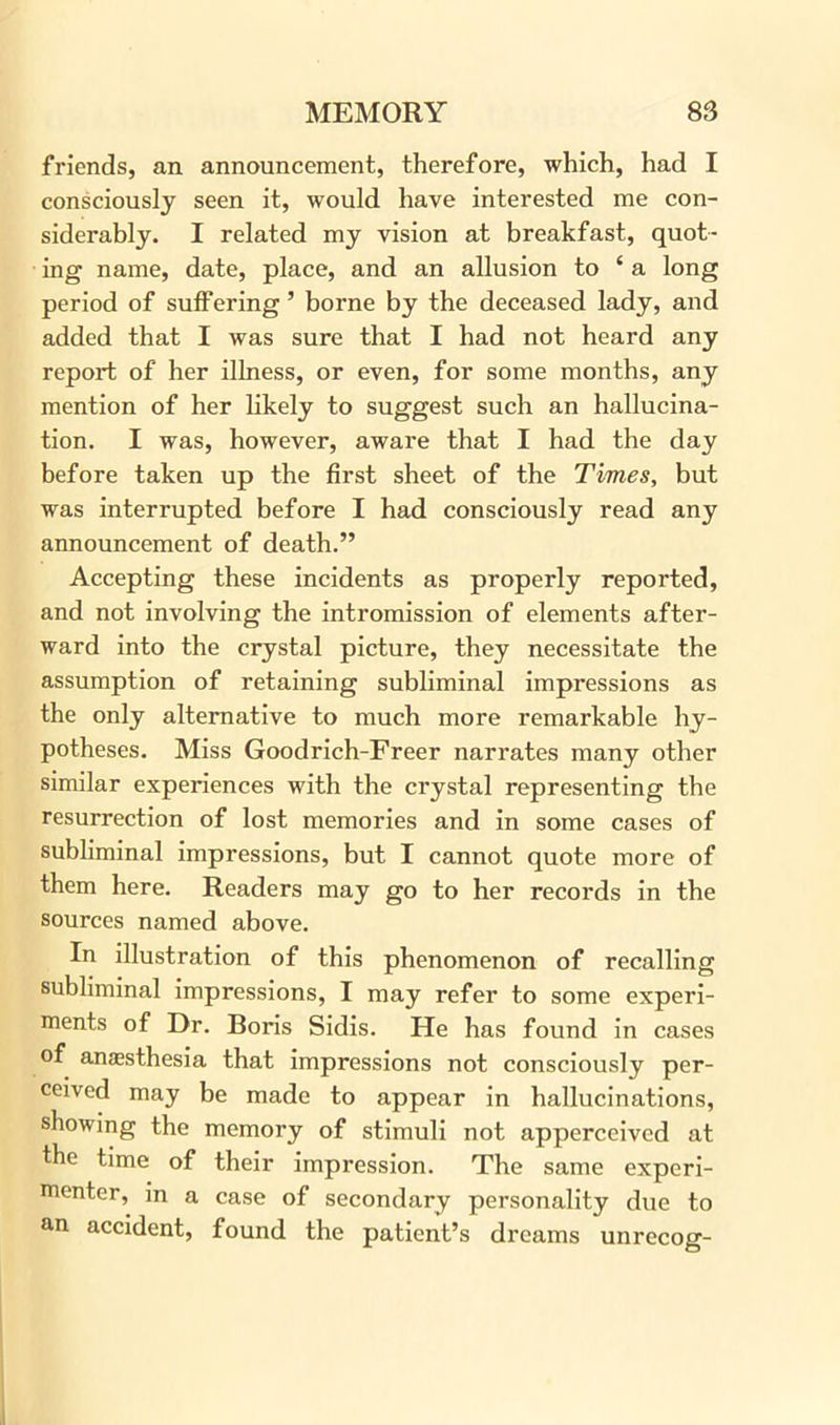 friends, an announcement, therefore, which, had I consciously seen it, would have interested me con- siderably. I related my vision at breakfast, quot- ing name, date, place, and an allusion to ‘ a long period of suffering ’ borne by the deceased lady, and added that I was sure that I had not heard any report of her illness, or even, for some months, any mention of her likely to suggest such an hallucina- tion. I was, however, aware that I had the day before taken up the first sheet of the Times, but was interrupted before I had consciously read any announcement of death.” Accepting these incidents as properly reported, and not involving the intromission of elements after- ward into the crystal picture, they necessitate the assumption of retaining subliminal impressions as the only alternative to much more remarkable hy- potheses. Miss Goodrich-Freer narrates many other similar experiences with the crystal representing the resurrection of lost memories and in some cases of subliminal impressions, but I cannot quote more of them here. Readers may go to her records in the sources named above. In illustration of this phenomenon of recalling subliminal impressions, I may refer to some experi- ments of Dr. Boris Sidis. He has found in cases of anaesthesia that impressions not consciously per- ceived may be made to appear in hallucinations, showing the memory of stimuli not apperceived at the time of their impression. The same experi- menter, in a case of secondary personality due to an accident, found the patient’s dreams unrecog-