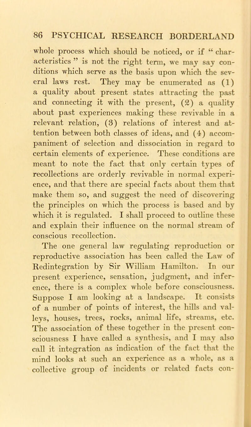 whole process which should be noticed, or if “ char- acteristics ” is not the right term, we may say con- ditions which serve as the basis upon which the sev- eral laws rest. They may be enumerated as (1) a quality about present states attracting the past and connecting it with the present, (2) a quality about past experiences making these revivable in a relevant relation, (3) relations of interest and at- tention between both classes of ideas, and (4) accom- paniment of selection and dissociation in regard to certain elements of experience. These conditions are meant to note the fact that only certain types of recollections are orderly revivable in normal experi- ence, and that there are special facts about them that make them so, and suggest the need of discovering the principles on which the process is based and by which it is regulated. I shall proceed to outline these and explain their influence on the normal stream of conscious recollection. The one general law regulating reproduction or reproductive association has been called the Law of Redintegration by Sir William Hamilton. In our present experience, sensation, judgment, and infer- ence, there is a complex whole before consciousness. Suppose I am looking at a landscape. It consists of a number of points of interest, the hills and val- leys, houses, trees, rocks, animal life, streams, etc. The association of these together in the present con- sciousness I have called a synthesis, and I may also call it integration as indication of the fact that the mind looks at such an experience as a whole, as a collective group of incidents or related facts con-