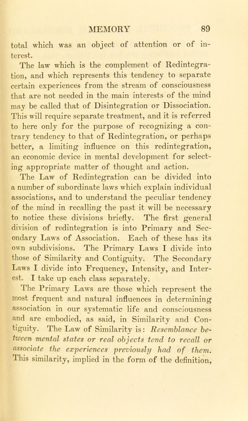 total which was an object of attention or of in- terest. The law which is the complement of Redintegra- tion, and which represents this tendency to separate certain experiences from the stream of consciousness that are not needed in the main interests of the mind may be called that of Disintegration or Dissociation. This will require separate treatment, and it is referred to here only for the purpose of recognizing a con- trary tendency to that of Redintegration, or perhaps better, a limiting influence on this redintegration, an economic device in mental development for select- ing appropriate matter of thought and action. The Law of Redintegration can be divided into a number of subordinate laws which explain individual associations, and to understand the peculiar tendency of the mind in recalling the past it will be necessary to notice these divisions briefly. The first general division of redintegration is into Primary and Sec- ondary Laws of Association. Each of these has its own subdivisions. The Primary Laws I divide into those of Similarity and Contiguity. The Secondary Laws I divide into Frequency, Intensity, and Inter- est. I take up each class separately. The Primary Laws are those which represent the most frequent and natural influences in determining association in our systematic life and consciousness and are embodied, as said, in Similarity and Con- tiguity. The Law of Similarity is: Resemblance be- tween mental states or real objects tend to recall or associate the experiences previously had of them. This similarity, implied in the form of the definition,