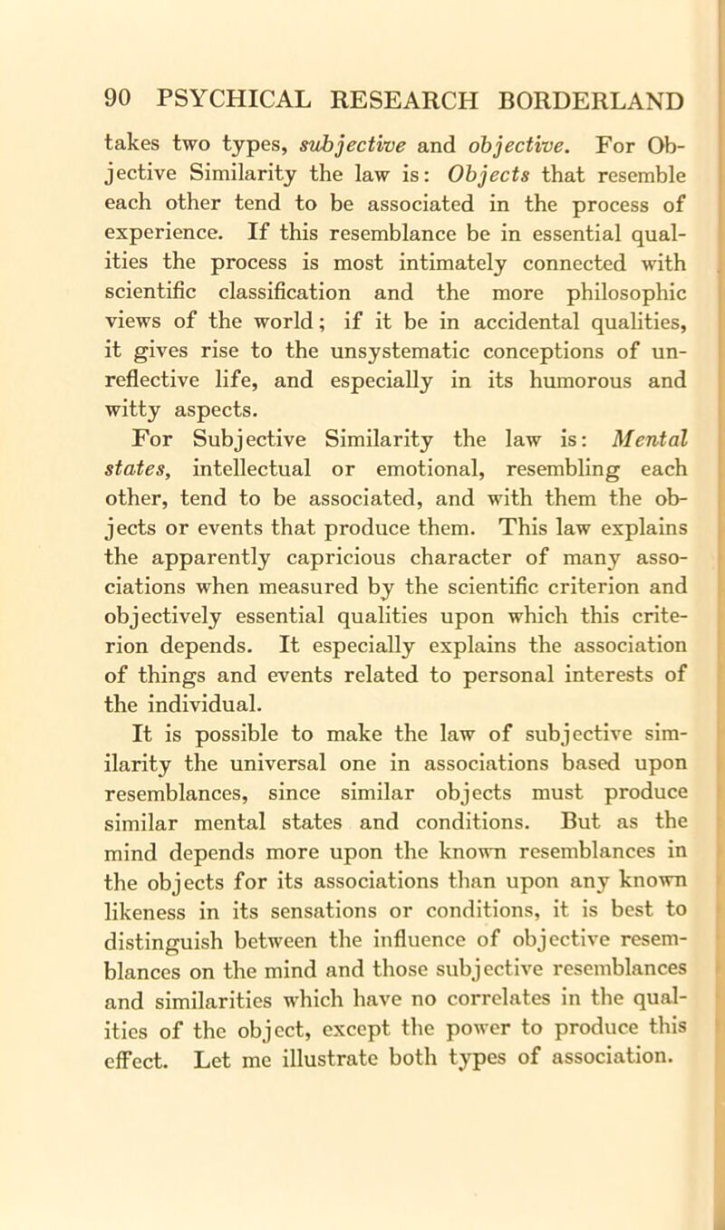 takes two types, subjective and objective. For Ob- jective Similarity the law is: Objects that resemble each other tend to be associated in the process of experience. If this resemblance be in essential qual- ities the process is most intimately connected with scientific classification and the more philosophic views of the world; if it be in accidental qualities, it gives rise to the unsystematic conceptions of un- reflective life, and especially in its humorous and witty aspects. For Subjective Similarity the law is: Mental states, intellectual or emotional, resembling each other, tend to be associated, and with them the ob- jects or events that produce them. This law explains the apparently capricious character of many asso- ciations when measured by the scientific criterion and objectively essential qualities upon which this crite- rion depends. It especially explains the association of things and events related to personal interests of the individual. It is possible to make the law of subjective sim- ilarity the universal one in associations based upon resemblances, since similar objects must produce similar mental states and conditions. But as the mind depends more upon the known resemblances in the objects for its associations than upon any known likeness in its sensations or conditions, it is best to distinguish between the influence of objective resem- blances on the mind and those subjective resemblances and similarities which have no correlates in the qual- ities of the object, except the power to produce this effect. Let me illustrate both types of association.