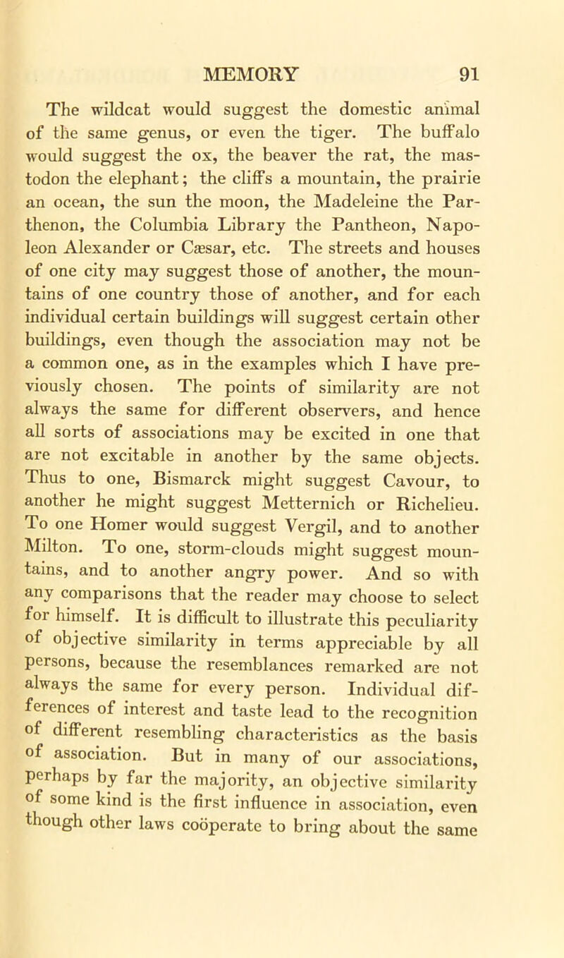 The wildcat would suggest the domestic animal of the same genus, or even the tiger. The buffalo would suggest the ox, the beaver the rat, the mas- todon the elephant; the cliffs a mountain, the prairie an ocean, the sun the moon, the Madeleine the Par- thenon, the Columbia Library the Pantheon, Napo- leon Alexander or Caesar, etc. The streets and houses of one city may suggest those of another, the moun- tains of one country those of another, and for each individual certain buildings will suggest certain other buildings, even though the association may not be a common one, as in the examples which I have pre- viously chosen. The points of similarity are not always the same for different observers, and hence all sorts of associations may be excited in one that are not excitable in another by the same objects. Thus to one, Bismarck might suggest Cavour, to another he might suggest Metternich or Richelieu. To one Homer would suggest Vergil, and to another Milton. To one, storm-clouds might suggest moun- tains, and to another angry power. And so with any comparisons that the reader may choose to select for himself. It is difficult to illustrate this peculiarity of objective similarity in terms appreciable by all persons, because the resemblances remarked are not always the same for every person. Individual dif- ferences of interest and taste lead to the recognition of different resembling characteristics as the basis of association. But in many of our associations, perhaps by far the majority, an objective similarity of some kind is the first influence in association, even though other laws cooperate to bring about the same