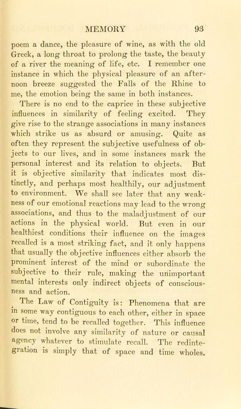 poem a dance, the pleasure of wine, as with the old Greek, a long throat to pi’olong the taste, the beauty of a river the meaning of life, etc. I remember one instance in which the physical pleasure of an after- noon breeze suggested the Falls of the Rhine to me, the emotion being the same in both instances. There is no end to the caprice in these subjective influences in similarity of feeling excited. They give rise to the strange associations in many instances which strike us as absurd or amusing. Quite as often they represent the subjective usefulness of ob- jects to our lives, and in some instances mark the personal interest and its relation to objects. But it is objective similarity that indicates most dis- tinctly, and perhaps most healthily, our adjustment to environment. We shall see later that any weak- ness of our emotional reactions may lead to the wrong associations, and thus to the maladjustment of our actions in the physical world. But even in our healthiest conditions their influence on the images recalled is a most striking fact, and it only happens that usually the objective influences either absorb the prominent interest of the mind or subordinate the subjective to their rule, making the unimportant mental interests only indirect objects of conscious- ness and action. The Law of Contiguity is: Phenomena that are m some way contiguous to each other, either in space or time, tend to be recalled together. This influence does not involve any similarity of nature or causal agency whatever to stimulate recall. The redinte- gration is simply that of space and time wholes.