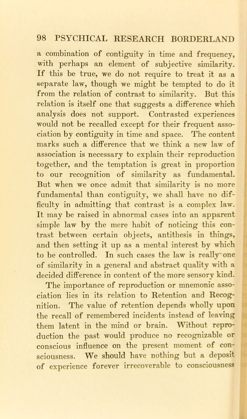 a combination of contiguity in time and frequency, with perhaps an element of subjective similarity. If this be true, we do not require to treat it as a separate law, though we might be tempted to do it from the relation of contrast to similarity. But this relation is itself one that suggests a difference which analysis does not support. Contrasted experiences would not be recalled except for their frequent asso- ciation by contiguity in time and space. The content marks such a difference that we think a new law of association is necessary to explain their reproduction together, and the temptation is great in proportion to our recognition of similarity as fundamental. But when we once admit that similarity is no more fundamental than contiguity, we shall have no dif- ficulty in admitting that contrast is a complex law. It may be raised in abnormal cases into an apparent simple law by the mere habit of noticing this con- trast between certain objects, antithesis in things, and then setting it up as a mental interest by which to be controlled. In such cases the law is really' one of similarity in a general and abstract quality with a decided difference in content of the more sensory kind. The importance of reproduction or mnemonic asso- ciation lies in its relation to Retention and Recog- nition. The value of retention depends wholly upon the recall of remembered incidents instead of leaving them latent in the mind or brain. Without repro- duction the past would produce no recognizable or conscious influence on the present moment of con- sciousness. We should have nothing but a deposit of experience forever irrecoverable to consciousness