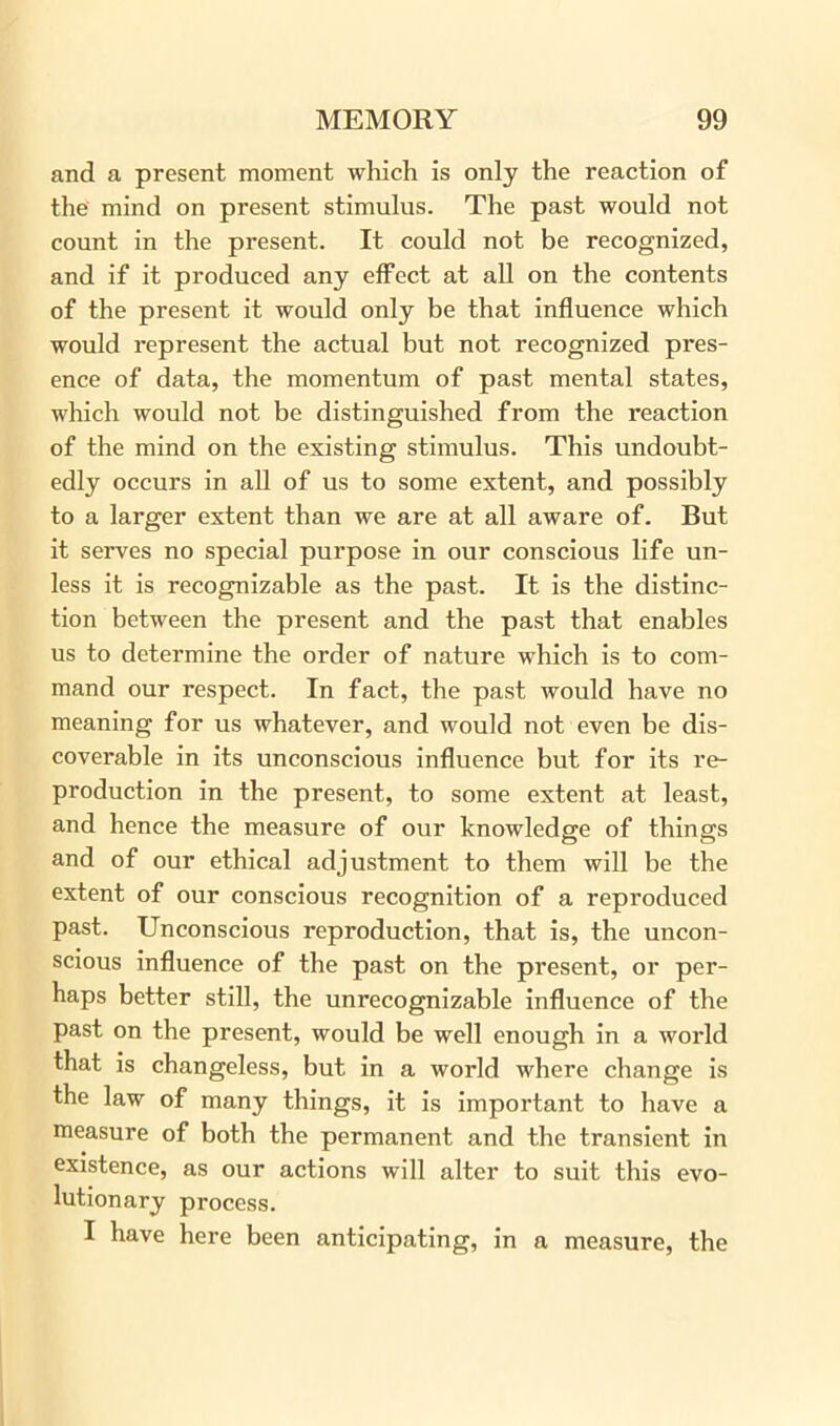 and a present moment which is only the reaction of the mind on present stimulus. The past would not count in the present. It could not be recognized, and if it produced any effect at all on the contents of the present it would only be that influence which would represent the actual but not recognized pres- ence of data, the momentum of past mental states, which would not be distinguished from the reaction of the mind on the existing stimulus. This undoubt- edly occurs in all of us to some extent, and possibly to a larger extent than we are at all aware of. But it serves no special purpose in our conscious life un- less it is recognizable as the past. It is the distinc- tion between the present and the past that enables us to determine the order of nature which is to com- mand our respect. In fact, the past would have no meaning for us whatever, and would not even be dis- coverable in its unconscious influence but for its re- production in the present, to some extent at least, and hence the measure of our knowledge of things and of our ethical adjustment to them will be the extent of our conscious recognition of a reproduced past. Unconscious reproduction, that is, the uncon- scious influence of the past on the present, or per- haps better still, the unrecognizable influence of the past on the present, would be well enough in a world that is changeless, but in a world where change is the law of many things, it is important to have a measure of both the permanent and the transient in existence, as our actions will alter to suit this evo- lutionary process. I have here been anticipating, in a measure, the