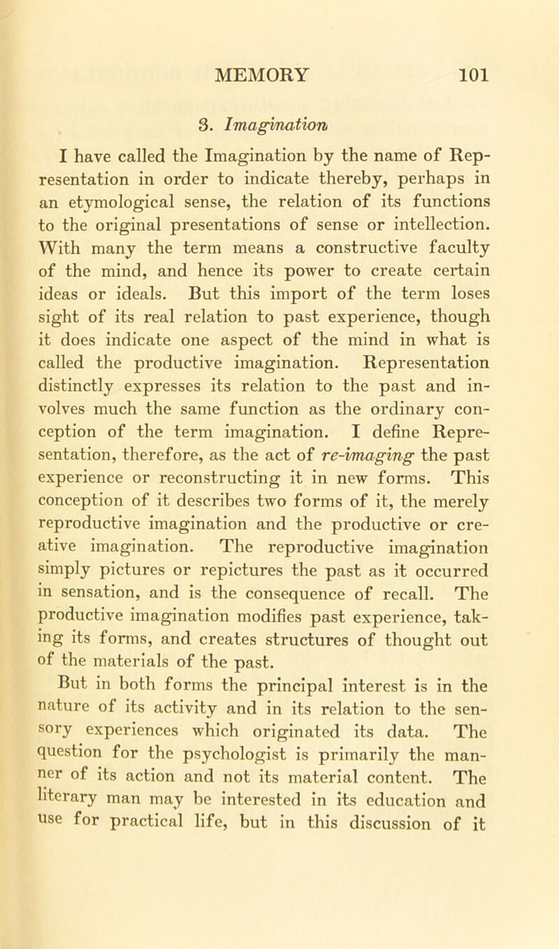 3. Imagination I have called the Imagination by the name of Rep- resentation in order to indicate thereby, perhaps in an etymological sense, the relation of its functions to the original presentations of sense or intellection. With many the term means a constructive faculty of the mind, and hence its power to create certain ideas or ideals. But this import of the term loses sight of its real relation to past experience, though it does indicate one aspect of the mind in what is called the productive imagination. Representation distinctly expresses its relation to the past and in- volves much the same function as the ordinary con- ception of the term imagination. I define Repre- sentation, therefore, as the act of re-imaging the past experience or reconstructing it in new forms. This conception of it describes two forms of it, the merely reproductive imagination and the productive or cre- ative imagination. The reproductive imagination simply pictures or repictures the past as it occurred in sensation, and is the consequence of recall. The productive imagination modifies past experience, tak- ing its forms, and creates structures of thought out of the materials of the past. But in both forms the principal interest is in the nature of its activity and in its relation to the sen- sory experiences which originated its data. The question for the psychologist is primarily the man- ner of its action and not its material content. The literary man may be interested in its education and use for practical life, but in this discussion of it