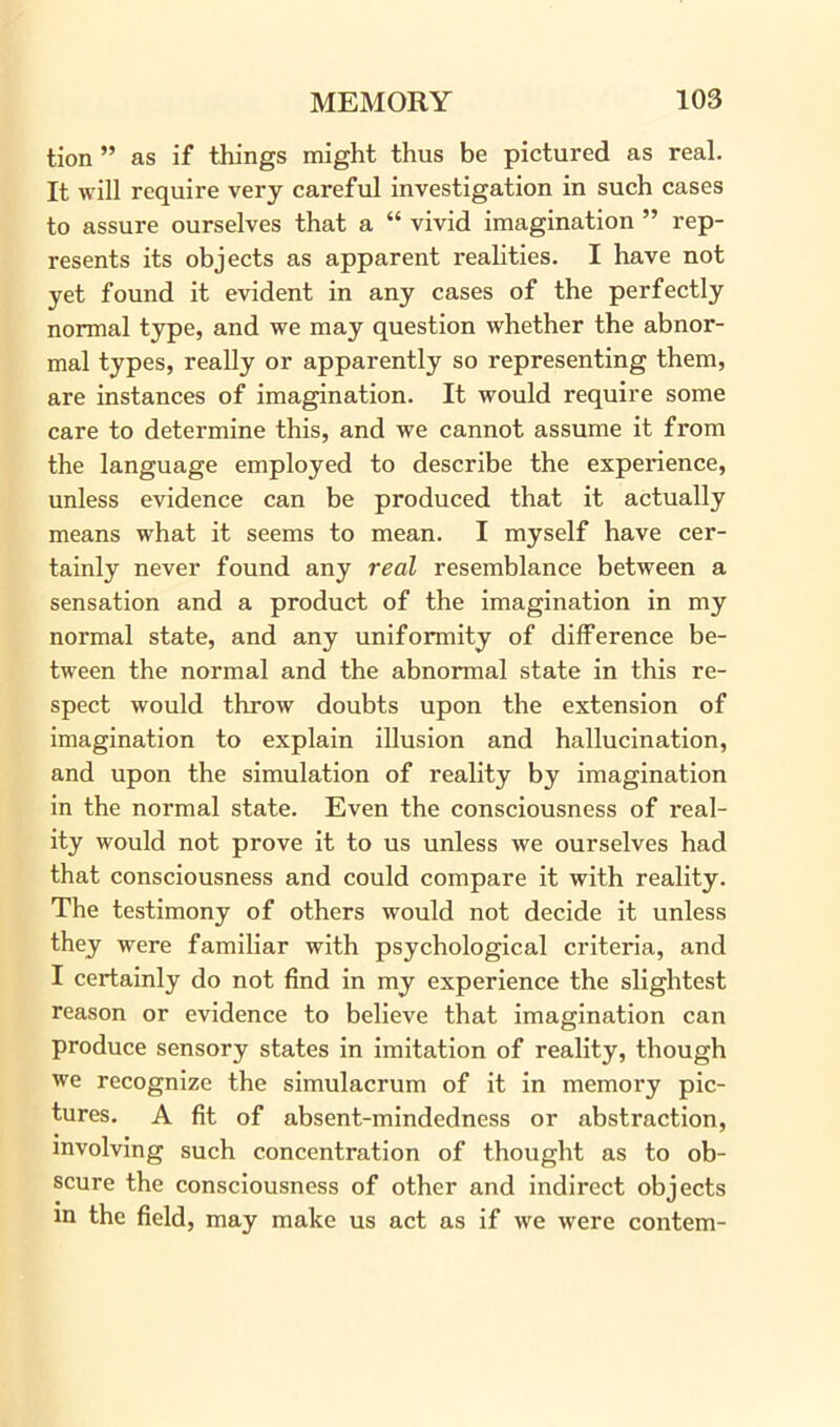 tion ” as if things might thus be pictured as real. It will require very careful investigation in such cases to assure ourselves that a “ vivid imagination ” rep- resents its objects as apparent realities. I have not yet found it evident in any cases of the perfectly normal type, and we may question whether the abnor- mal types, really or apparently so representing them, are instances of imagination. It would require some care to determine this, and we cannot assume it from the language employed to describe the experience, unless evidence can be produced that it actually means what it seems to mean. I myself have cer- tainly never found any real resemblance between a sensation and a product of the imagination in my normal state, and any uniformity of difference be- tween the normal and the abnormal state in this re- spect would throw doubts upon the extension of imagination to explain illusion and hallucination, and upon the simulation of reality by imagination in the normal state. Even the consciousness of real- ity would not prove it to us unless we ourselves had that consciousness and could compare it with reality. The testimony of others would not decide it unless they were familiar with psychological criteria, and I certainly do not find in my experience the slightest reason or evidence to believe that imagination can produce sensory states in imitation of reality, though we recognize the simulacrum of it in memory pic- tures. A fit of absent-mindedness or abstraction, involving such concentration of thought as to ob- scure the consciousness of other and indirect objects in the field, may make us act as if we were contem-