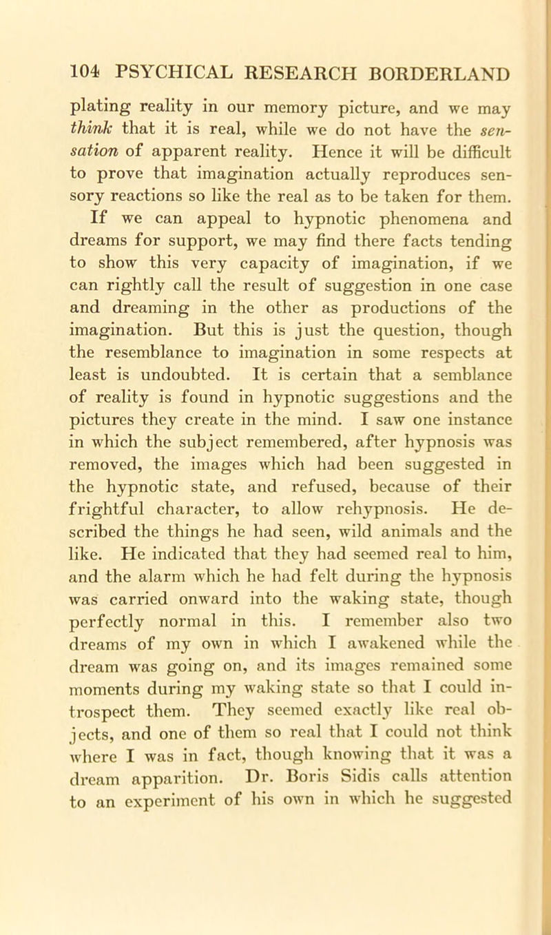 plating reality in our memory picture, and we may think that it is real, while we do not have the sen- sation of apparent reality. Hence it will be difficult to prove that imagination actually reproduces sen- sory reactions so like the real as to be taken for them. If we can appeal to hypnotic phenomena and dreams for support, we may find there facts tending to show this very capacity of imagination, if we can rightly call the result of suggestion in one case and dreaming in the other as productions of the imagination. But this is just the question, though the resemblance to imagination in some respects at least is undoubted. It is certain that a semblance of reality is found in hypnotic suggestions and the pictures they create in the mind. I saw one instance in which the subject remembered, after hypnosis was removed, the images which had been suggested in the hypnotic state, and refused, because of their frightful character, to allow rehypnosis. He de- scribed the things he had seen, wild animals and the like. He indicated that they had seemed real to him, and the alarm which he had felt during the hypnosis was carried onward into the waking state, though perfectly normal in this. I remember also two dreams of my own in which I awakened while the dream was going on, and its images remained some moments during my waking state so that I could in- trospect them. They seemed exactly like real ob- jects, and one of them so real that I could not think where I was in fact, though knowing that it was a dream apparition. Dr. Boris Sidis calls attention to an experiment of his own in which he suggested