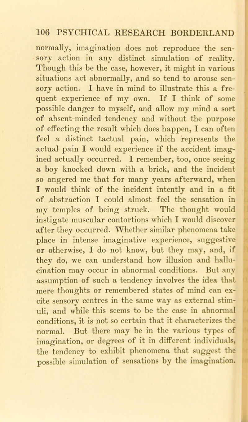 normally, imagination does not reproduce the sen- sory action in any distinct simulation of reality. Though this be the case, however, it might in various situations act abnormally, and so tend to arouse sen- sory action. I have in mind to illustrate this a fre- quent experience of my own. If I think of some possible danger to myself, and allow my mind a sort of absent-minded tendency and without the purpose of effecting the result which does happen, I can often feel a distinct tactual pain, which represents the actual pain I would experience if the accident imag- ined actually occurred. I remember, too, once seeing a boy knocked down with a brick, and the incident so angered me that for many years afterward, when I would think of the incident intently and in a fit of abstraction I could almost feel the sensation in my temples of being struck. The thought would instigate muscular contortions which I would discover after they occurred. Whether similar phenomena take place in intense imaginative experience, suggestive or otherwise, I do not know, but they may, and, if they do, we can understand how illusion and hallu- cination may occur in abnormal conditions. But any assumption of such a tendency involves the idea that mere thoughts or remembered states of mind can ex- cite sensory centres in the same way as external stim- uli, and while this seems to be the case in abnormal conditions, it is not so certain that it characterizes the normal. But there may be in the various types of imagination, or degrees of it in different individuals, the tendency to exhibit phenomena that suggest the possible simulation of sensations by the imagination.
