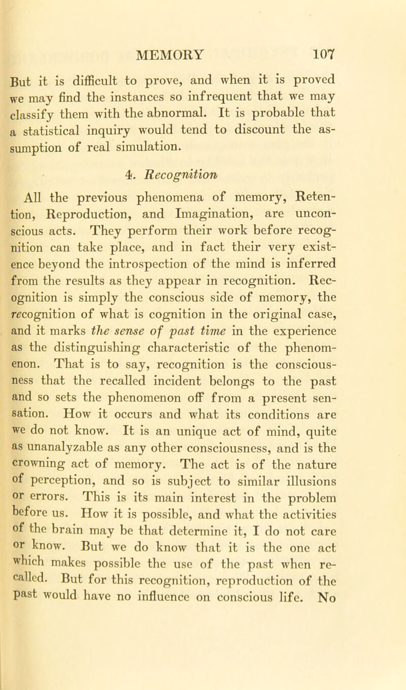 But it is difficult to prove, and when it is proved we may find the instances so infrequent that we may classify them with the abnormal. It is probable that a statistical inquiry would tend to discount the as- sumption of real simulation. 4. Recognition All the previous phenomena of memory, Reten- tion, Reproduction, and Imagination, are uncon- scious acts. They perform their work before recog- nition can take place, and in fact their very exist- ence beyond the introspection of the mind is inferred from the results as they appear in recognition. Rec- ognition is simply the conscious side of memory, the recognition of what is cognition in the original case, and it marks the seme of past time in the experience as the distinguishing characteristic of the phenom- enon. That is to say, recognition is the conscious- ness that the recalled incident belongs to the past and so sets the phenomenon off from a present sen- sation. How it occurs and what its conditions are we do not know. It is an unique act of mind, quite as unanalyzable as any other consciousness, and is the crowning act of memory. The act is of the nature of perception, and so is subject to similar illusions or errors. This is its main interest in the problem before us. How it is possible, and what the activities of the brain may be that determine it, I do not care or know. But we do know that it is the one act which makes possible the use of the past when re- called. But for this recognition, reproduction of the past would have no influence on conscious life. No