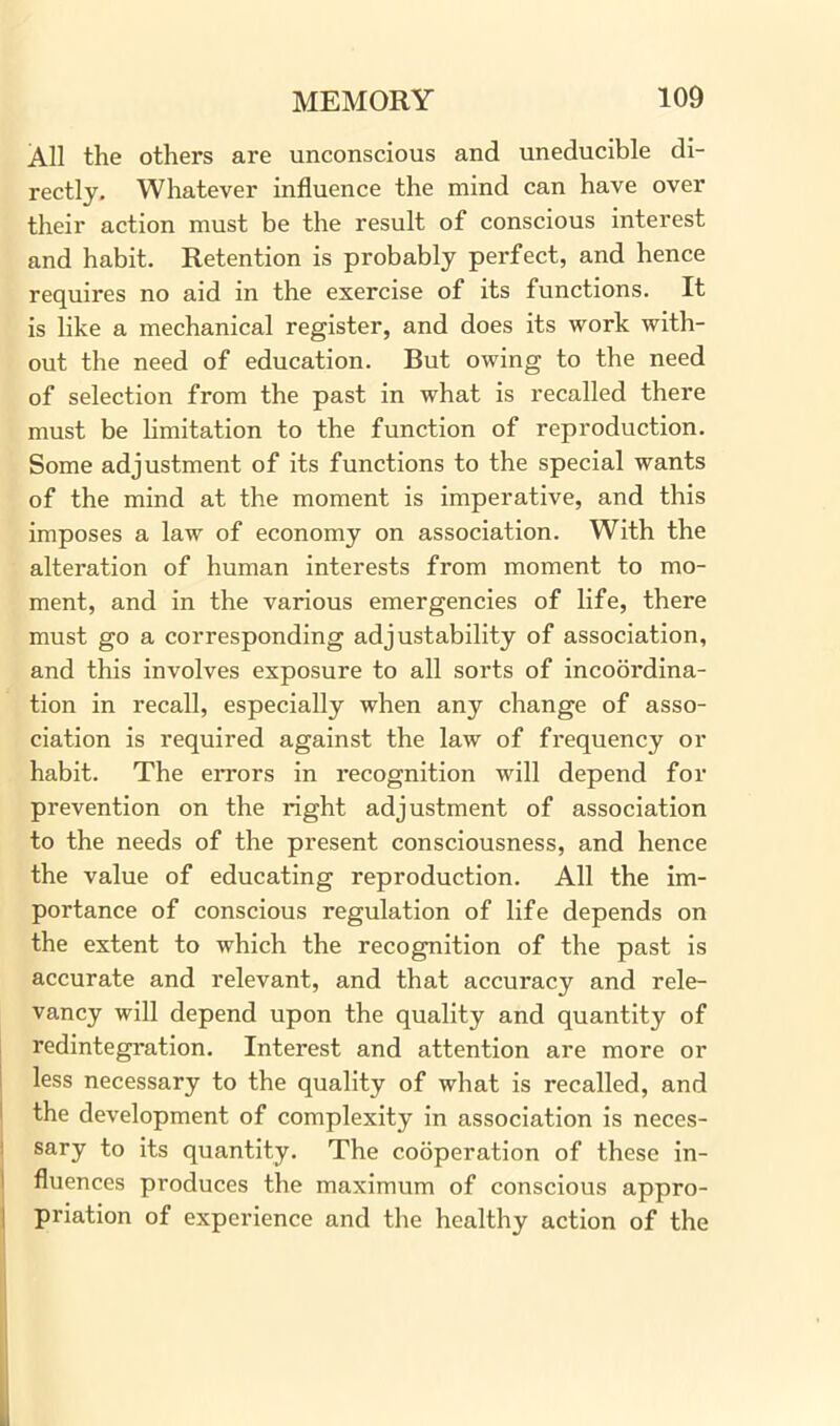 All the others are unconscious and uneducible di- rectly. Whatever influence the mind can have over their action must be the result of conscious interest and habit. Retention is probably perfect, and hence requires no aid in the exercise of its functions. It is like a mechanical register, and does its work with- out the need of education. But owing to the need of selection from the past in what is recalled there must be limitation to the function of reproduction. Some adjustment of its functions to the special wants of the mind at the moment is imperative, and this imposes a law of economy on association. With the alteration of human interests from moment to mo- ment, and in the various emergencies of life, there must go a corresponding adjustability of association, and this involves exposure to all sorts of incoordina- tion in recall, especially when any change of asso- ciation is required against the law of frequency or habit. The errors in recognition will depend for prevention on the right adjustment of association to the needs of the present consciousness, and hence the value of educating reproduction. All the im- portance of conscious regulation of life depends on the extent to which the recognition of the past is accurate and relevant, and that accuracy and rele- vancy will depend upon the quality and quantity of redintegration. Interest and attention are more or less necessary to the quality of what is recalled, and the development of complexity in association is neces- sary to its quantity. The cooperation of these in- fluences produces the maximum of conscious appro- priation of experience and the healthy action of the