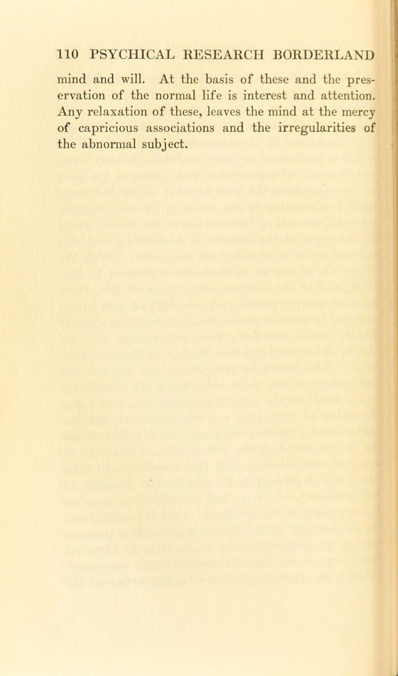 mind and will. At the basis of these and the pres- ervation of the normal life is interest and attention. Any relaxation of these, leaves the mind at the mercy of capricious associations and the irregularities of the abnormal subject.