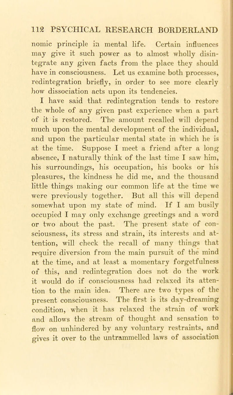 nomic principle in mental life. Certain influences may give it such power as to almost wholly disin- tegrate any given facts from the place they should have in consciousness. Let us examine both processes, redintegration briefly, in order to see more clearly how dissociation acts upon its tendencies. I have said that redintegration tends to restore the whole of any given past experience when a part of it is restored. The amount recalled will depend much upon the mental development of the individual, and upon the particular mental state in which he is at the time. Suppose I meet a friend after a long absence, I naturally think of the last time I saw him, his surroundings, his occupation, his books or his pleasures, the kindness he did me, and the thousand little things making our common life at the time we were previously together. But all this will depend somewhat upon my state of mind. If I am busily occupied I may only exchange greetings and a word or two about the past. The present state of con- sciousness, its stress and strain, its interests and at- tention, will check the recall of many things that require diversion from the main pursuit of the mind at the time, and at least a momentary forgetfulness of this, and redintegration does not do the work it would do if consciousness had relaxed its atten- tion to the main idea. There are two types of the present consciousness. The first is its da3T-dreaming condition, when it has relaxed the strain of work and allows the stream of thought and sensation to flow on unhindered by any voluntary restraints, and gives it over to the untrammelled laws of association