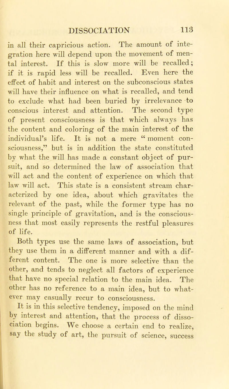 in all their capricious action. The amount of inte- gration here will depend upon the movement of men- tal interest. If this is slow more will be recalled; if it is rapid less will be recalled. Even here the effect of habit and interest on the subconscious states will have their influence on what is recalled, and tend to exclude what had been buried by irrelevance to conscious interest and attention. The second type of present consciousness is that which always has the content and coloring of the main interest of the individual’s life. It is not a mere “ moment con- sciousness,” but is in addition the state constituted by what the will has made a constant object of pur- suit, and so determined the law of association that will act and the content of experience on which that law will act. This state is a consistent stream char- acterized by one idea, about which gravitates the relevant of the past, while the former type has no single principle of gravitation, and is the conscious- ness that most easily represents the restful pleasures of life. Both types use the same laws of association, but they use them in a different manner and with a dif- ferent content. The one is more selective than the other, and tends to neglect all factors of experience that have no special relation to the main idea. The other has no reference to a main idea, but to what- ever may casually recur to consciousness. It is in this selective tendency, imposed on the mind by interest and attention, that the process of disso- ciation begins. We choose a certain end to realize, say the study of art, the pursuit of science, success