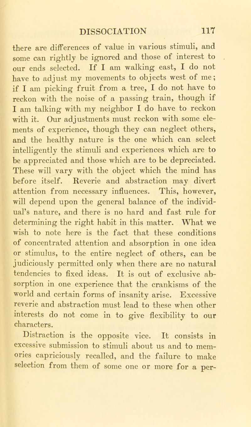 there are differences of value in various stimuli, and some can rightly be ignored and those of interest to our ends selected. If I am walking east, I do not have to adjust my movements to objects west of me; if I am picking fruit from a tree, I do not have to reckon with the noise of a passing train, though if I am talking with my neighbor I do have to reckon with it. Our adjustments must reckon with some ele- ments of experience, though they can neglect others, and the healthy nature is the one which can select intelligently the stimuli and experiences which are to be appreciated and those which are to be depreciated. These will vary with the object which the mind has before itself. Reverie and abstraction may divert attention from necessary influences. This, however, will depend upon the general balance of the individ- ual’s nature, and there is no hard and fast rule for determining the right habit in this matter. What we wish to note here is the fact that these conditions of concentrated attention and absorption in one idea or stimulus, to the entire neglect of others, can be judiciously permitted only when there are no natural tendencies to fixed ideas. It is out of exclusive ab- sorption in one experience that the crankisms of the world and certain forms of insanity arise. Excessive reverie and abstraction must lead to these when other interests do not come in to give flexibility to our characters. Distraction is the opposite vice. It consists in excessive submission to stimuli about us and to mem- ories capriciously recalled, and the failure to make selection from them of some one or more for a per-