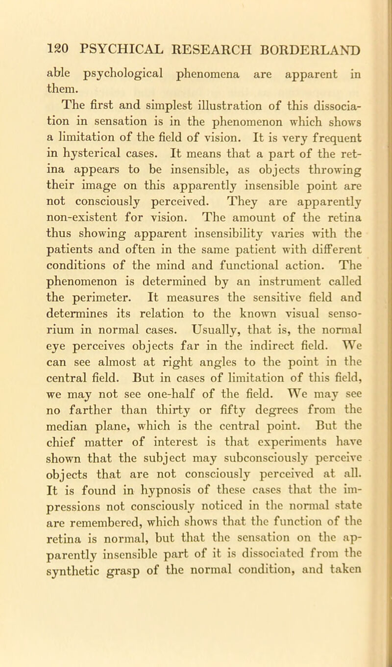 able psychological phenomena are apparent in them. The first and simplest illustration of this dissocia- tion in sensation is in the phenomenon which shows a limitation of the field of vision. It is very frequent in hysterical cases. It means that a part of the ret- ina appears to be insensible, as objects throwing their image on this apparently insensible point are not consciously perceived. They are apparently non-existent for vision. The amount of the retina thus showing apparent insensibility varies with the patients and often in the same patient with different conditions of the mind and functional action. The phenomenon is determined by an instrument called the perimeter. It measures the sensitive field and determines its relation to the known visual senso- rium in normal cases. Usually, that is, the normal eye perceives objects far in the indirect field. We can see almost at right angles to the point in the central field. But in cases of limitation of this field, we may not see one-half of the field. We may see no farther than thirty or fifty degrees from the median plane, which is the central point. But the chief matter of interest is that experiments have shown that the subject may subconsciously perceive objects that are not consciously perceived at all. It is found in hypnosis of these cases that the im- pressions not consciously noticed in the normal state are remembered, which shows that the function of the retina is normal, but that the sensation on the ap- parently insensible part of it is dissociated from the synthetic grasp of the normal condition, and taken