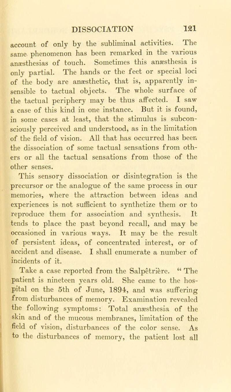 account of only by the subliminal activities. The same- phenomenon has been remarked in the various anaesthesias of touch. Sometimes this anesthesia is only partial. The hands or the feet or special loci of the body are anesthetic, that is, apparently in- sensible to tactual objects. The whole surface of the tactual periphery may be thus affected. I saw a case of this kind in one instance. But it is found, in some cases at least, that the stimulus is subcon- sciously perceived and understood, as in the limitation of the field of vision. All that has occurred has been the dissociation of some tactual sensations from oth- ers or all the tactual sensations from those of the other senses. This sensory dissociation or disintegration is the precursor or the analogue of the same process in our memories, where the attraction between ideas and experiences is not sufficient to synthetize them or to reproduce them for association and synthesis. It tends to place the past beyond recall, and may be occasioned in various ways. It may be the result of persistent ideas, of concentrated interest, or of accident and disease. I shall enumerate a number of incidents of it. Take a case reported from the Salpetriere. “ The patient is nineteen years old. She came to the hos- pital on the 5th of June, 1894, and was suffering from disturbances of memory. Examination revealed the following symptoms: Total anaesthesia of the skin and of the mucous membranes, limitation of the field of vision, disturbances of the color sense. As to the disturbances of memory, the patient lost all