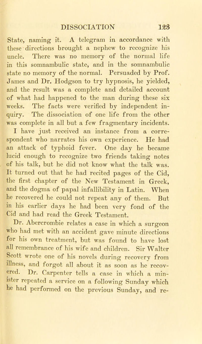 State, naming it. A telegram in accordance with these directions brought a nephew to recognize his uncle. There was no memory of the normal life in this somnambulic state, and in the somnambulic state no memory of the normal. Persuaded by Prof. James and Dr. Hodgson to try hypnosis, he yielded, and the result was a complete and detailed account of what had happened to the man during these six weeks. The facts were verified by independent in- quiry. The dissociation of one life from the other was complete in all but a few fragmentary incidents. I have just received an instance from a corre- spondent who narrates his own experience. He had an attack of typhoid fever. One day he became lucid enough to recognize two friends taking notes of his talk, but he did not know what the talk was. It turned out that he had recited pages of the Cid, the first chapter of the New Testament in Greek, and the dogma of papal infallibility in Latin. When he recovered he could not repeat any of them. But in his earlier days he had been very fond of the Cid and had read the Greek Testament. Dr. Abercrombie relates a case in which a surgeon who had met with an accident gave minute directions for his own treatment, but was found to have lost all remembrance of his wife and children. Sir Walter Scott wrote one of his novels during recovery from illness, and forgot all about it as soon as he recov- ered. Dr. Carpenter tells a case in which a min- ister repeated a service on a following Sunday which he had performed on the previous Sunday, and re-