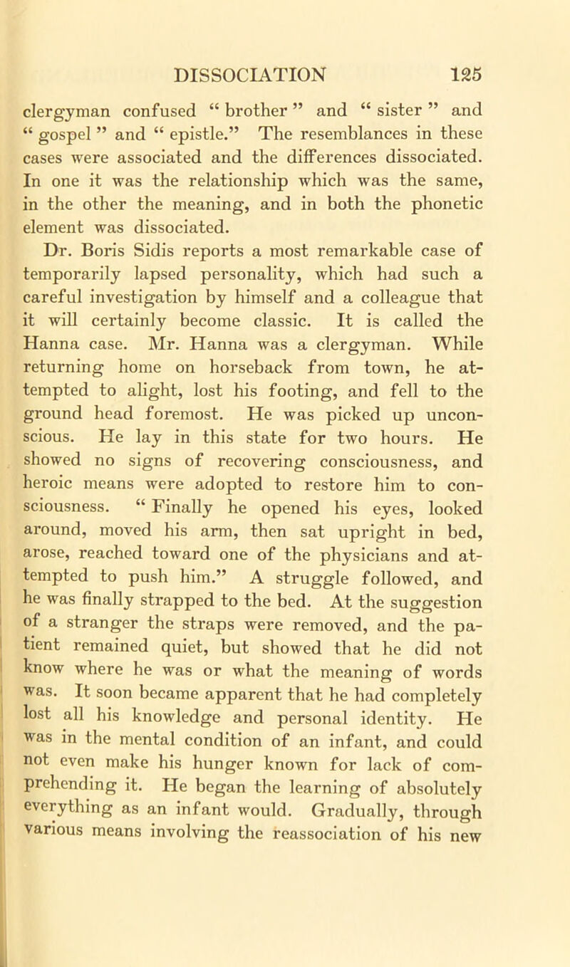 clergyman confused “ brother ” and “ sister ” and “ gospel ” and “ epistle.” The resemblances in these cases were associated and the differences dissociated. In one it was the relationship which was the same, in the other the meaning, and in both the phonetic element was dissociated. Dr. Boris Sidis reports a most remarkable case of temporarily lapsed personality, which had such a careful investigation by himself and a colleague that it will certainly become classic. It is called the Hanna case. Mr. Hanna was a clergyman. While returning home on horseback from town, he at- tempted to alight, lost his footing, and fell to the ground head foremost. He was picked up uncon- scious. He lay in this state for two hours. He showed no signs of recovering consciousness, and heroic means were adopted to restore him to con- sciousness. “ Finally he opened his eyes, looked around, moved his arm, then sat upright in bed, arose, reached toward one of the physicians and at- tempted to push him.” A struggle followed, and he was finally strapped to the bed. At the suggestion of a stranger the straps were removed, and the pa- tient remained quiet, but showed that he did not know where he was or what the meaning of words was. It soon became apparent that he had completely lost all his knowledge and personal identity. He was in the mental condition of an infant, and could not even make his hunger known for lack of com- prehending it. He began the learning of absolutely everything as an infant would. Gradually, through various means involving the reassociation of his new