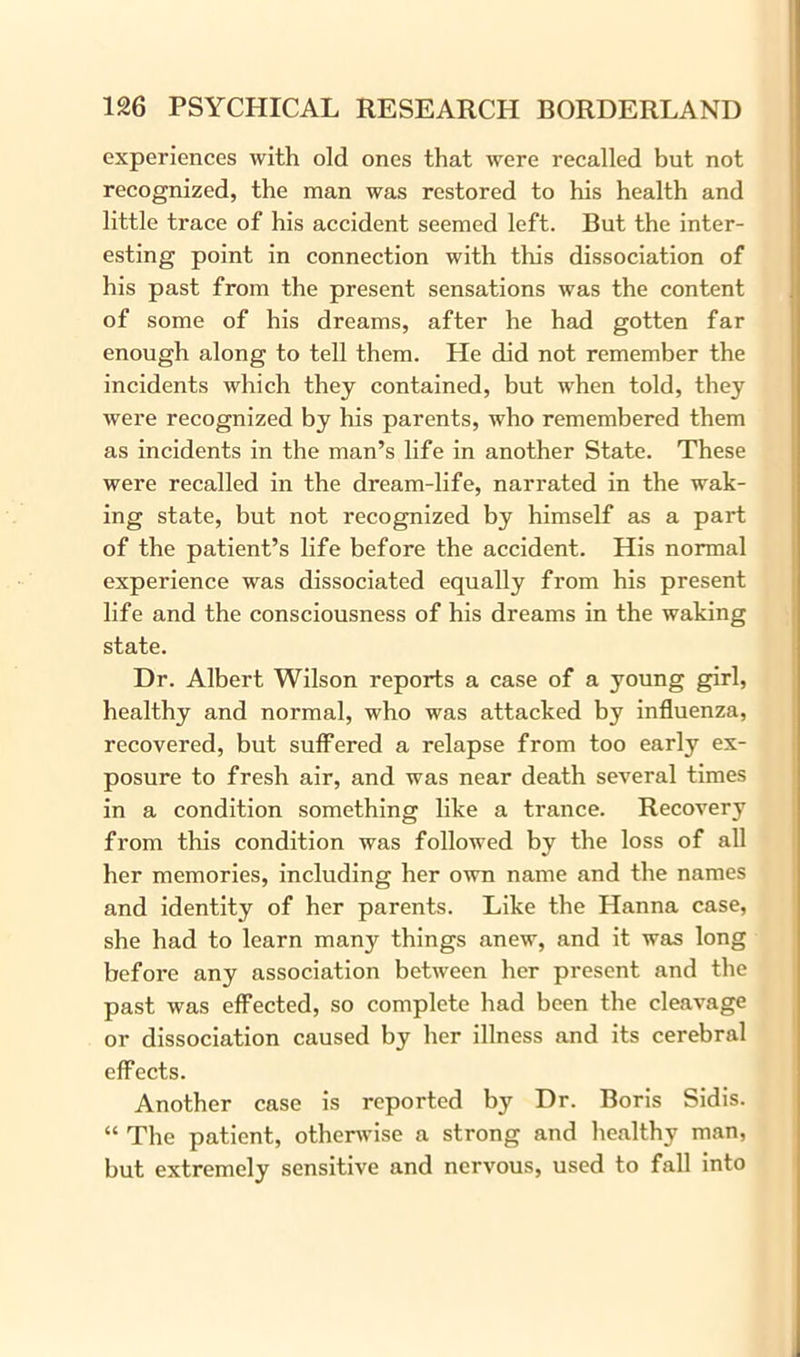 experiences with old ones that were recalled but not recognized, the man was restored to his health and little trace of his accident seemed left. But the inter- esting point in connection with this dissociation of his past from the present sensations was the content of some of his dreams, after he had gotten far enough along to tell them. He did not remember the incidents which they contained, but when told, they were recognized by his parents, who remembered them as incidents in the man’s life in another State. These were recalled in the dream-life, narrated in the wak- ing state, but not recognized by himself as a part of the patient’s life before the accident. His normal experience was dissociated equally from his present life and the consciousness of his dreams in the waking state. Dr. Albert Wilson reports a case of a young girl, healthy and normal, who was attacked by influenza, recovered, but suffered a relapse from too early ex- posure to fresh air, and was near death several times in a condition something like a trance. Recovery from this condition was followed by the loss of all her memories, including her own name and the names and identity of her parents. Like the Hanna case, she had to learn many things anew, and it was long before any association between her present and the past was effected, so complete had been the cleavage or dissociation caused by her illness and its cerebral effects. Another case is reported by Dr. Boris Sidis. “ The patient, otherwise a strong and healthy man, but extremely sensitive and nervous, used to fall into