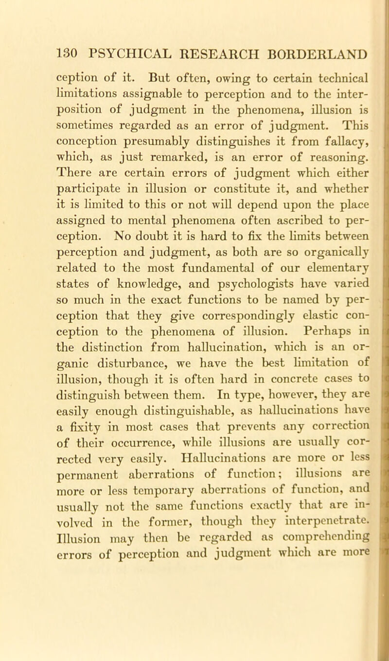 ception of it. But often, owing to certain technical limitations assignable to perception and to the inter- position of judgment in the phenomena, illusion is sometimes regarded as an error of judgment. This conception presumably distinguishes it from fallacy, which, as just remarked, is an error of reasoning. There are certain errors of judgment which either participate in illusion or constitute it, and whether it is limited to this or not will depend upon the place assigned to mental phenomena often ascribed to per- ception. No doubt it is hard to fix the limits between perception and judgment, as both are so organically related to the most fundamental of our elementary states of knowledge, and psychologists have varied so much in the exact functions to be named by per- ception that they give correspondingly elastic con- ception to the phenomena of illusion. Perhaps in the distinction from hallucination, which is an or- ganic disturbance, we have the best limitation of illusion, though it is often hard in concrete cases to distinguish between them. In type, however, they are easily enough distinguishable, as hallucinations have a fixity in most cases that prevents any correction of their occurrence, while illusions are usually cor- rected very easily. Hallucinations are more or less permanent aberrations of function; illusions are more or less temporary aberrations of function, and usually not the same functions exactly that are in- volved in the former, though they interpenetrate. Illusion may then be regarded as comprehending errors of perception and judgment which are more