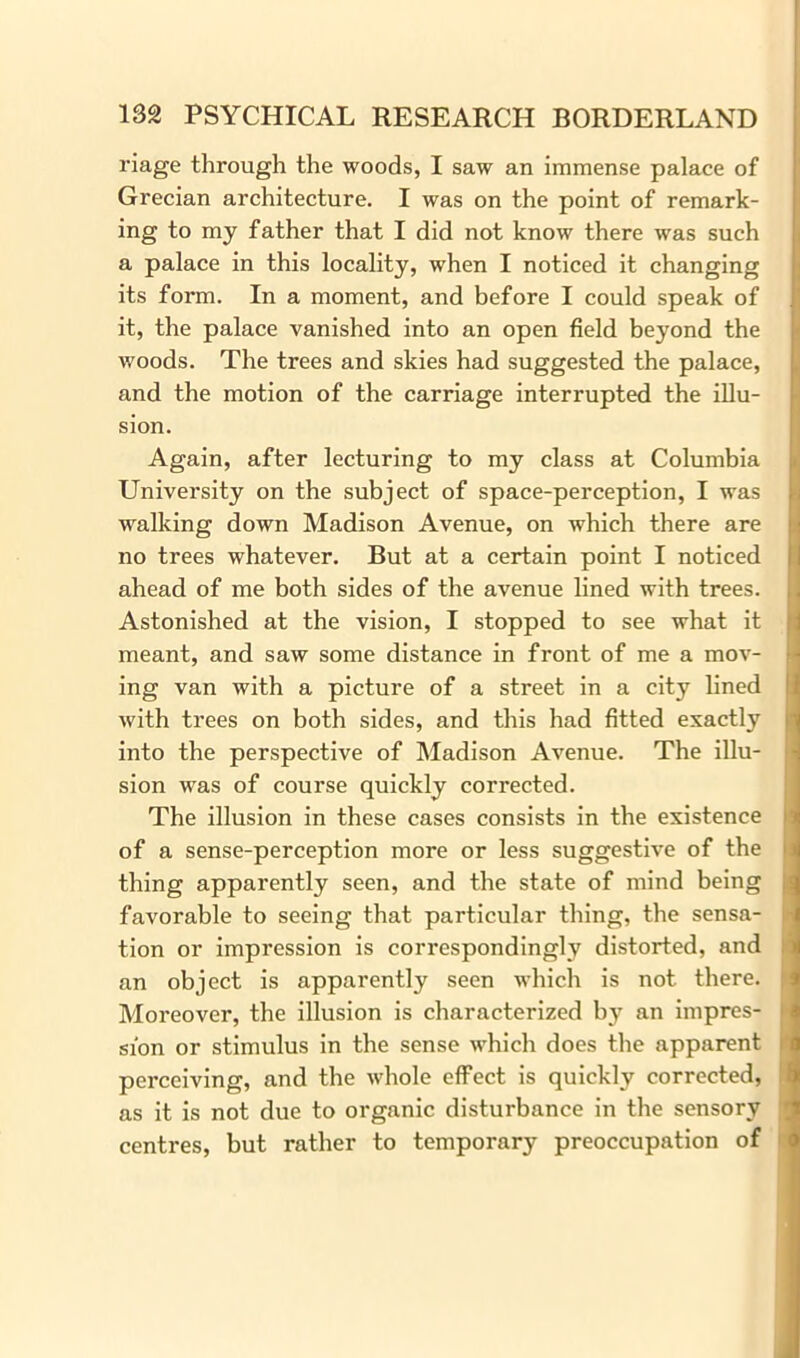 riage through the woods, I saw an immense palace of Grecian architecture. I was on the point of remark- ing to my father that I did not know there was such a palace in this locality, when I noticed it changing its form. In a moment, and before I could speak of it, the palace vanished into an open field beyond the woods. The trees and skies had suggested the palace, and the motion of the carriage interrupted the illu- sion. Again, after lecturing to my class at Columbia University on the subject of space-perception, I was walking down Madison Avenue, on which there are no trees whatever. But at a certain point I noticed ahead of me both sides of the avenue lined with trees. Astonished at the vision, I stopped to see what it meant, and saw some distance in front of me a mov- ing van with a picture of a street in a city lined with trees on both sides, and this had fitted exactly into the perspective of Madison Avenue. The illu- sion was of course quickly corrected. The illusion in these cases consists in the existence of a sense-perception more or less suggestive of the thing apparently seen, and the state of mind being favorable to seeing that particular thing, the sensa- tion or impression is correspondingly distorted, and an object is apparently seen which is not there. Moreover, the illusion is characterized by an impres- sion or stimulus in the sense which does the apparent perceiving, and the whole effect is quickly corrected, as it is not due to organic disturbance in the sensory centres, but rather to temporary preoccupation of