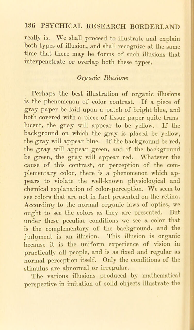 really is. We shall proceed to illustrate and explain both types of illusion, and shall recognize at the same time that there may be forms of such illusions that interpenetrate or overlap both these types. Organic Illusions Perhaps the best illustration of organic illusions is the phenomenon of color contrast. If a piece of gray paper be laid upon a patch of bright blue, and both covered with a piece of tissue-paper quite trans- lucent, the gray will appear to be yellow. If the background on which the gray is placed be yellow, the gray will appear blue. If the background be red, the gray will appear green, and if the background be green, the gray will appear red. Whatever the cause of this contrast, or perception of the com- plementary color, there is a phenomenon which ap- pears to violate the well-known physiological and chemical explanation of color-perception. We seem to see colors that are not in fact presented on the retina. According to the normal organic laws of optics, we ought to see the colors as they are presented. But under these peculiar conditions we sec a color that is the complementary of the background, and the judgment is an illusion. This illusion is organic because it is the uniform experience of vision in practically all people, and is as fixed and regular as normal perception itself. Only the conditions of the stimulus are abnormal or irregular. The various illusions produced by mathematical perspective in imitation of solid objects illustrate the