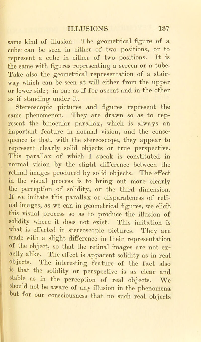 same kind of illusion. The geometrical figure of a cube can be seen in either of two positions, or to represent a cube in either of two positions. It is the same with figures representing a screen or a tube. Take also the geometrical representation of a stair- way which can be seen at will either from the upper or lower side; in one as if for ascent and in the other as if standing under it. Stereoscopic pictures and figures represent the same phenomenon. They are drawn so as to rep- resent the binocular parallax, which is always an important feature in normal vision, and the conse- quence is that, with the stereoscope, they appear to represent clearly solid objects or true perspective. This parallax of which I speak is constituted in normal vision by the slight difference between the retinal images produced by solid objects. The effect in the visual process is to bring out more clearly the perception of solidity, or the third dimension. If we imitate this parallax or disparateness of reti- nal images, as we can in geometrical figures, we elicit this visual process so as to produce the illusion of solidity where it does not exist. This imitation is what is effected in stereoscopic pictures. They are made with a slight difference in their representation of the object, so that the retinal images are not ex- actly alike. The effect is apparent solidity as in real objects. The interesting feature of the fact also is that the solidity or perspective is as clear and stable as in the perception of real objects. We should not be aware of any illusion in the phenomena but for our consciousness that no such real objects