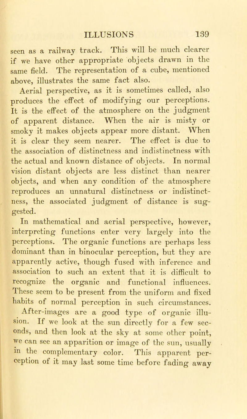 seen as a railway track. This will be much clearer if we have other appropriate objects drawn in the same field. The representation of a cube, mentioned above, illustrates the same fact also. Aerial perspective, as it is sometimes called, also produces the effect of modifying our perceptions. It is the effect of the atmosphere on the judgment of apparent distance. When the air is misty or smoky it makes objects appear more distant. When it is clear they seem nearer. The effect is due to the association of distinctness and indistinctness with the actual and known distance of objects. In normal vision distant objects are less distinct than nearer objects, and when any condition of the atmosphere reproduces an unnatural distinctness or indistinct- ness, the associated judgment of distance is sug- gested. In mathematical and aerial perspective, however, interpreting functions enter very largely into the perceptions. The organic functions are perhaps less dominant than in binocular perception, but they are apparently active, though fused with inference and association to such an extent that it is difficult to recognize the organic and functional influences. These seem to be present from the uniform and fixed habits of normal perception in such circumstances. After-images are a good type of organic illu- sion. If we look at the sun directly for a few sec- onds, and then look at the sky at some other point, we can see an apparition or image of the sun, usually m the complementary color. This apparent per- ception of it may last some time before fading away