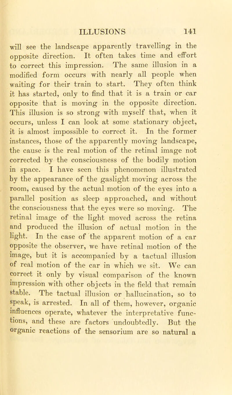 will see the landscape apparently travelling in the opposite direction. It often takes time and effort to correct this impression. The same illusion in a modified form occurs with nearly all people when waiting for their train to start. They often think it has started, only to find that it is a train or car opposite that is moving in the opposite direction. This illusion is so strong with myself that, when it occurs, unless I can look at some stationary object, it is almost impossible to correct it. In the former instances, those of the apparently moving landscape, the cause is the real motion of the retinal image not corrected by the consciousness of the bodily motion in space. I have seen this phenomenon illustrated by the appearance of the gaslight moving across the room, caused by the actual motion of the eyes into a parallel position as sleep approached, and without the consciousness that the eyes were so moving. The retinal image of the light moved across the retina and produced the illusion of actual motion in the light. In the case of the apparent motion of a car opposite the observer, we have retinal motion of the image, but it is accompanied by a tactual illusion of real motion of the car in which we sit. We can correct it only by visual comparison of the known impression with other objects in the field that remain stable. The tactual illusion or hallucination, so to speak, is arrested. In all of them, however, organic influences operate, whatever the interpretative func- tions, and these are factors undoubtedly. But the organic reactions of the sensorium are so natural a