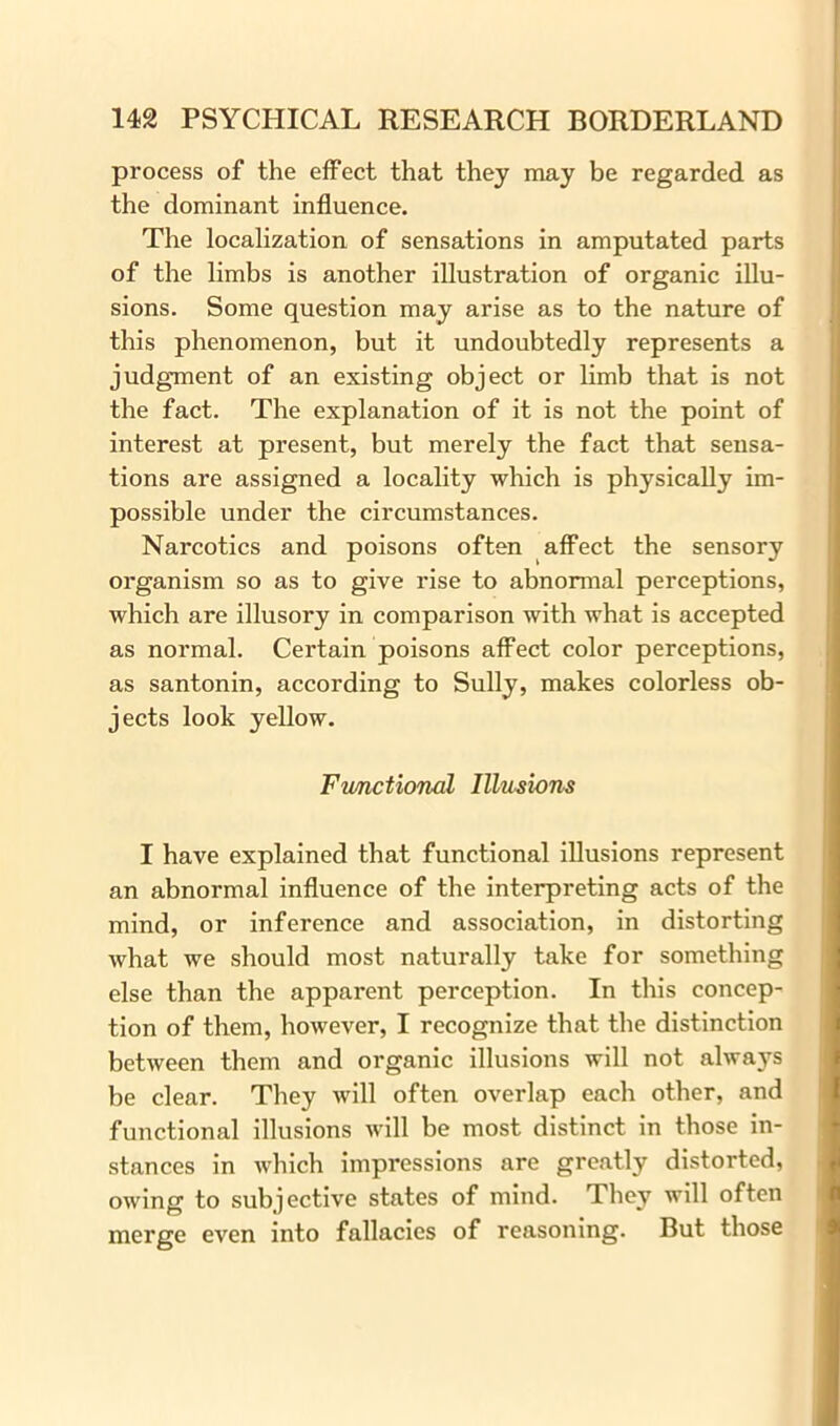 process of the effect that they may be regarded as the dominant influence. The localization of sensations in amputated parts of the limbs is another illustration of organic illu- sions. Some question may arise as to the nature of this phenomenon, but it undoubtedly represents a judgment of an existing object or limb that is not the fact. The explanation of it is not the point of interest at present, but merely the fact that sensa- tions are assigned a locality which is physically im- possible under the circumstances. Narcotics and poisons often affect the sensory organism so as to give rise to abnormal perceptions, which are illusory in comparison with what is accepted as normal. Certain poisons affect color perceptions, as santonin, according to Sully, makes colorless ob- jects look yellow. Functional Illusions I have explained that functional illusions represent an abnormal influence of the interpreting acts of the mind, or inference and association, in distorting what we should most naturally take for something else than the apparent perception. In this concep- tion of them, however, I recognize that the distinction between them and organic illusions will not always be clear. They will often overlap each other, and functional illusions will be most distinct in those in- stances in which impressions are greatly distorted, owing to subjective states of mind. They will often merge even into fallacies of reasoning. But those