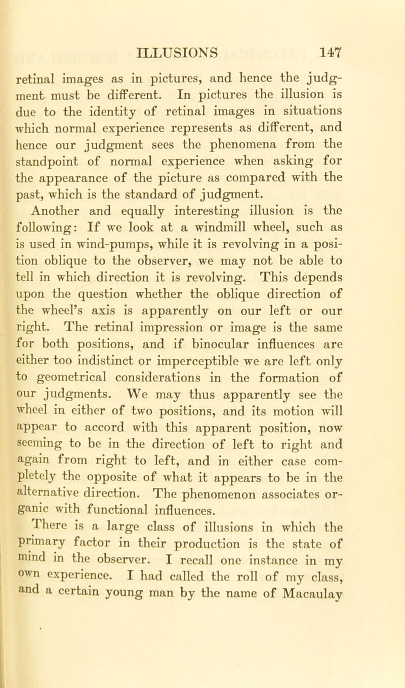retinal images as in pictures, and hence the judg- ment must be different. In pictures the illusion is due to the identity of retinal images in situations which normal experience represents as different, and hence our judgment sees the phenomena from the standpoint of normal experience when asking for the appearance of the picture as compared with the past, which is the standard of judgment. Another and equally interesting illusion is the following: If we look at a windmill wheel, such as is used in wind-pumps, while it is revolving in a posi- tion oblique to the observer, we may not be able to tell in which direction it is revolving. This depends upon the question whether the oblique direction of the wheel’s axis is apparently on our left or our right. The retinal impression or image is the same for both positions, and if binocular influences are either too indistinct or imperceptible we are left only to geometrical considerations in the formation of our judgments. We may thus apparently see the wheel in either of two positions, and its motion will appear to accord with this apparent position, now seeming to be in the direction of left to right and again from right to left, and in either case com- pletely the opposite of what it appears to be in the alternative direction. The phenomenon associates or- ganic with functional influences. There is a large class of illusions in which the primary factor in their production is the state of rmnd in the observer. I recall one instance in my own experience. I had called the roll of my class, and a certain young man by the name of Macaulay