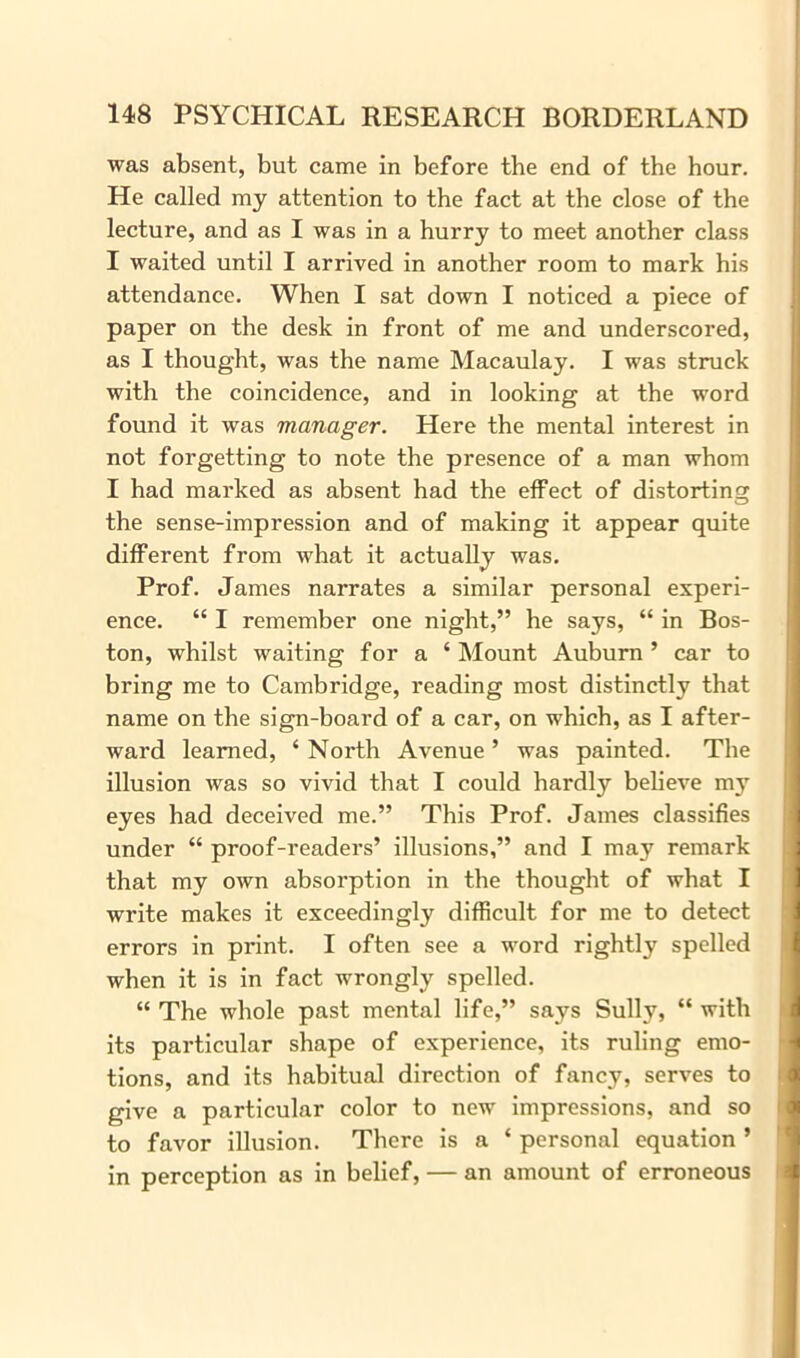 was absent, but came in before the end of the hour. He called my attention to the fact at the close of the lecture, and as I was in a hurry to meet another class I waited until I arrived in another room to mark his attendance. When I sat down I noticed a piece of paper on the desk in front of me and underscored, as I thought, was the name Macaulay. I was struck with the coincidence, and in looking at the word found it was manager. Here the mental interest in not forgetting to note the presence of a man whom I had marked as absent had the effect of distorting the sense-impression and of making it appear quite different from what it actually was. Prof. James narrates a similar personal experi- ence. “ I remember one night,” he says, “ in Bos- ton, whilst waiting for a ‘ Mount Auburn ’ car to bring me to Cambridge, reading most distinctly that name on the sign-board of a car, on which, as I after- ward learned, ‘ North Avenue ’ was painted. The illusion was so vivid that I could hardly believe m}r eyes had deceived me.” This Prof. James classifies under “ proof-readers’ illusions,” and I may remark that my own absorption in the thought of what I write makes it exceedingly difficult for me to detect errors in print. I often see a word rightly spelled when it is in fact wrongly spelled. “ The whole past mental life,” says Sully, “ with its particular shape of experience, its ruling emo- tions, and its habitual direction of fancy, serves to give a particular color to new impressions, and so to favor illusion. There is a ‘ personal equation ’ in perception as in belief, — an amount of erroneous