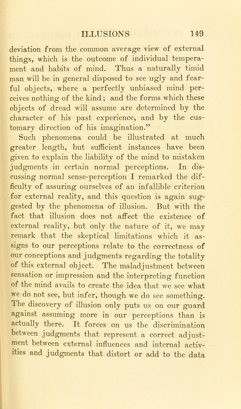 deviation from the common average view of external things, which is the outcome of individual tempera- ment and habits of mind. Thus a naturally timid man will be in general disposed to see ugly and fear- ful objects, where a perfectly unbiased mind per- ceives nothing of the kind; and the forms which these objects of dread will assume are determined by the character of his past experience, and by the cus- tomary direction of his imagination.” Such phenomena could be illustrated at much greater length, but sufficient instances have been given to explain the liability of the mind to mistaken judgments in certain normal perceptions. In dis- cussing normal sense-perception I remarked the dif- ficulty of assuring ourselves of an infallible criterion for external reality, and this question is again sug- gested by the phenomena of illusion. But with the fact that illusion does not affect the existence of external reality, but only the nature of it, we may remark that the skeptical limitations which it as- signs to our perceptions relate to the correctness of our conceptions and judgments regarding the totality of this external object. The maladjustment between sensation or impression and the interpreting function of the mind avails to create the idea that we see what we do not see, but infer, though we do see something. The discovery of illusion only puts us on our guard against assuming more in our perceptions than is actually there. It forces on us the discrimination between judgments that represent a correct adjust- ment between external influences and internal activ- ities and judgments that distort or add to the data