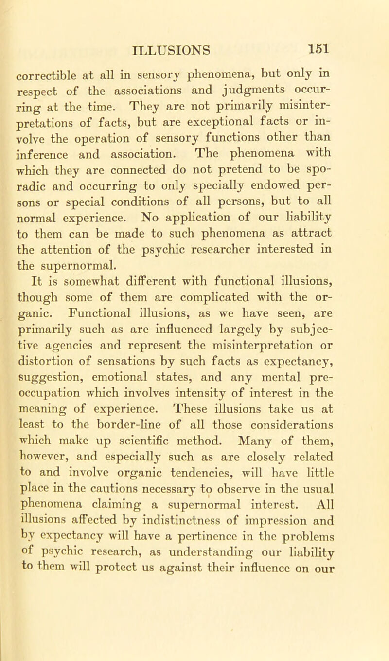 correctible at all in sensory phenomena, but only in respect of the associations and judgments occur- ring at the time. They are not primarily misinter- pretations of facts, but are exceptional facts or in- volve the operation of sensory functions other than inference and association. The phenomena with which they are connected do not pretend to be spo- radic and occurring to only specially endowed per- sons or special conditions of all persons, but to all normal experience. No application of our liability to them can be made to such phenomena as attract the attention of the psychic researcher interested in the supernormal. It is somewhat different with functional illusions, though some of them are complicated with the or- ganic. Functional illusions, as we have seen, are primarily such as are influenced largely by subjec- tive agencies and represent the misinterpretation or distortion of sensations by such facts as expectancy, suggestion, emotional states, and any mental pre- occupation which involves intensity of interest in the meaning of experience. These illusions take us at least to the border-line of all those considerations which make up scientific method. Many of them, however, and especially such as are closely related to and involve organic tendencies, will have little place in the cautions necessary to observe in the usual phenomena claiming a supernormal interest. All illusions affected by indistinctness of impression and by expectancy will have a pertinence in the problems of psychic research, as understanding our liability to them will protect us against their influence on our