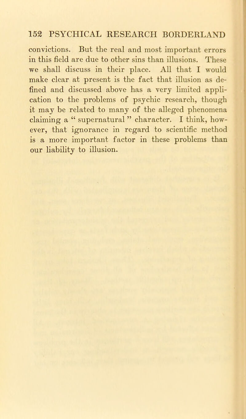 convictions. But the real and most important errors in this field are due to other sins than illusions. These we shall discuss in their place. All that I would make clear at present is the fact that illusion as de- fined and discussed above has a very limited appli- cation to the problems of psychic research, though it may be related to many of the alleged phenomena claiming a “ supernatural ” character. I think, how- ever, that ignorance in regard to scientific method is a more important factor in these problems than our liability to illusion.