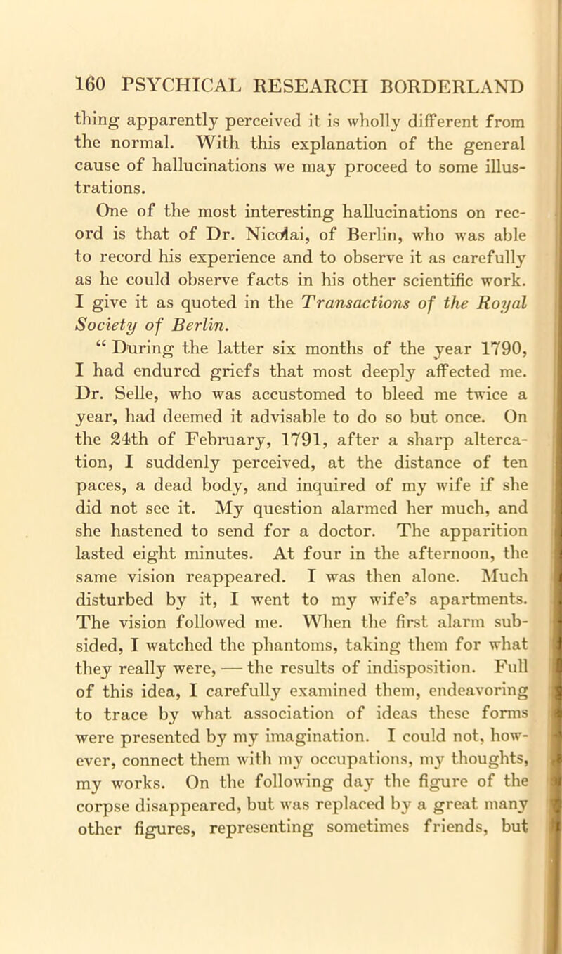 thing apparently perceived it is wholly different from the normal. With this explanation of the general cause of hallucinations we may proceed to some illus- trations. One of the most interesting hallucinations on rec- ord is that of Dr. Nicolai, of Berlin, who was able to record his experience and to observe it as carefully as he could observe facts in his other scientific work. I give it as quoted in the Transactions of the Royal Society of Berlin. “ During the latter six months of the year 1790, I had endured griefs that most deeply affected me. Dr. Selle, who was accustomed to bleed me twice a year, had deemed it advisable to do so but once. On the 21th of February, 1791, after a sharp alterca- tion, I suddenly perceived, at the distance of ten paces, a dead body, and inquired of my wife if she did not see it. My question alarmed her much, and she hastened to send for a doctor. The apparition lasted eight minutes. At four in the afternoon, the same vision reappeared. I was then alone. Much disturbed by it, I went to my wife’s apartments. The vision followed me. When the first alarm sub- sided, I watched the phantoms, taking them for what they really were, — the results of indisposition. Full of this idea, I carefully examined them, endeavoring to trace by what association of ideas these forms were presented by my imagination. I could not, how- ever, connect them with my occupations, my thoughts, my works. On the following day the figure of the corpse disappeared, but was replaced by a great many other figures, representing sometimes friends, but