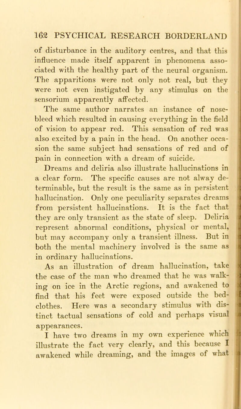 of disturbance in the auditory centres, and that this influence made itself apparent in phenomena asso- ciated with the healthy part of the neural organism. The apparitions were not only not real, but they were not even instigated by any stimulus on the 1 sensorium apparently affected. The same author narrates an instance of nose- bleed which resulted in causing everything in the field of vision to appear red. This sensation of red was also excited by a pain in the head. On another occa- sion the same subject had sensations of red and of pain in connection with a dream of suicide. Dreams and deliria also illustrate hallucinations in a clear form. The specific causes are not alway de- terminable, but the result is the same as in persistent hallucination. Only one peculiarity separates dreams from persistent hallucinations. It is the fact that they are only transient as the state of sleep. Deliria represent abnormal conditions, physical or mental, but may accompany only a transient illness. But in both the mental machinery involved is the same as in ordinary hallucinations. As an illustration of dream hallucination, take the case of the man who dreamed that he was walk- ing on ice in the Arctic regions, and awakened to find that his feet were exposed outside the bed- clothes. Here was a secondary stimulus with dis- tinct tactual sensations of cold and perhaps visual appearances. I have two dreams in my own experience which illustrate the fact very clearly, and this because I awakened while dreaming, and the images of what