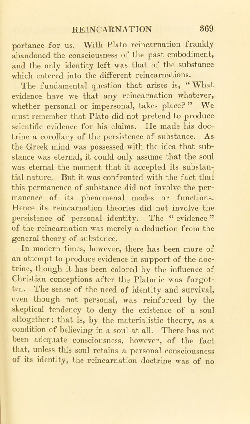 portance for us. With Plato reincarnation frankly abandoned the consciousness of the past embodiment, and the only identity left was that of the substance which entered into the different reincarnations. The fundamental question that arises is, “ What evidence have we that any reincarnation whatever, whether personal or impersonal, takes place? ” We must remember that Plato did not pretend to produce scientific evidence for his claims. He made his doc- trine a corollary of the persistence of substance. As the Greek mind was possessed with the idea that sub- stance was eternal, it could only assume that the soul was eternal the moment that it accepted its substan- tial nature. But it was confronted with the fact that this permanence of substance did not involve the per- manence of its phenomenal modes or functions. Hence its reincarnation theories did not involve the persistence of personal identity. The “ evidence ” of the reincarnation was merely a deduction from the general theory of substance. In modern times, however, there has been more of an attempt to produce evidence in support of the doc- trine, though it has been colored by the influence of Christian conceptions after the Platonic was forgot- ten. The sense of the need of identity and survival, even though not personal, was reinforced by the skeptical tendency to deny the existence of a soul altogether; that is, by the materialistic theory, as a condition of believing in a soul at all. There has not been adequate consciousness, however, of the fact that, unless this soul retains a personal consciousness of its identity, the reincarnation doctrine was of no