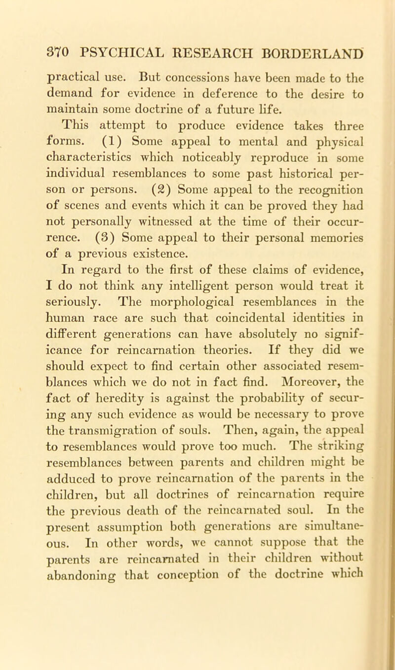 practical use. But concessions have been made to the demand for evidence in deference to the desire to maintain some doctrine of a future life. This attempt to produce evidence takes three forms. (1) Some appeal to mental and physical characteristics which noticeably reproduce in some individual resemblances to some past historical per- son or persons. (2) Some appeal to the recognition of scenes and events which it can be proved they had not personally witnessed at the time of their occur- rence. (3) Some appeal to their personal memories of a previous existence. In regard to the first of these claims of evidence, I do not think any intelligent person would treat it seriously. The morphological resemblances in the human race are such that coincidental identities in different generations can have absolutely no signif- icance for reincarnation theories. If they did we should expect to find certain other associated resem- blances which we do not in fact find. Moreover, the fact of heredity is against the probability of secur- ing any such evidence as would be necessary to prove the transmigration of souls. Then, again, the appeal to resemblances would prove too much. The striking resemblances between parents and children might be adduced to prove reincarnation of the parents in the children, but all doctrines of reincarnation require the previous death of the reincarnated soul. In the present assumption both generations are simultane- ous. In other words, we cannot suppose that the parents are reincarnated in their children without abandoning that conception of the doctrine which
