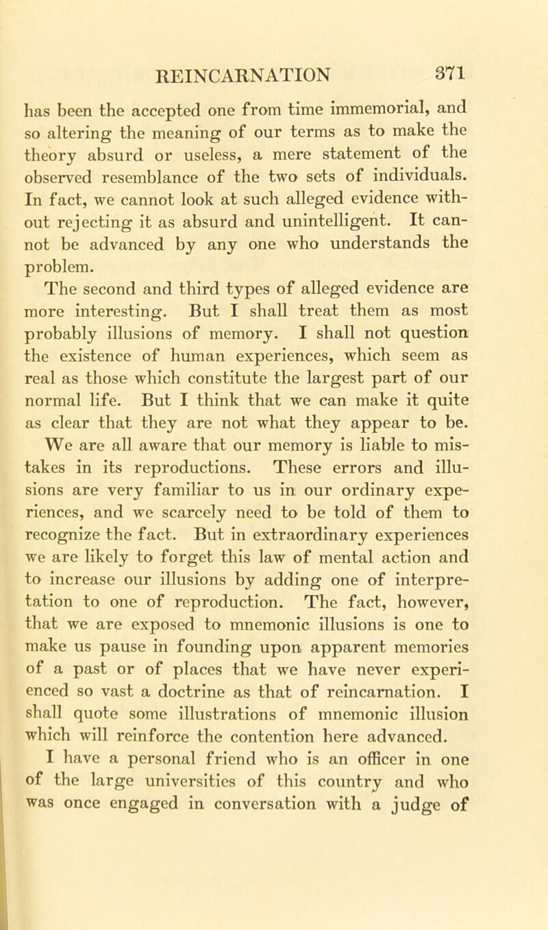 has been the accepted one from time immemorial, and so altering the meaning of our terms as to make the theory absurd or useless, a mere statement of the observed resemblance of the two sets of individuals. In fact, we cannot look at such alleged evidence with- out rejecting it as absurd and unintelligent. It can- not be advanced by any one who understands the problem. The second and third types of alleged evidence are more interesting. But I shall treat them as most probably illusions of memory. I shall not question the existence of human experiences, which seem as real as those which constitute the largest part of our normal life. But I think that we can make it quite as clear that they are not what they appear to be. We are all aware that our memory is liable to mis- takes in its reproductions. These errors and illu- sions are very familiar to us in our ordinary expe- riences, and we scarcely need to be told of them to recognize the fact. But in extraordinary experiences we are likely to forget this law of mental action and to increase our illusions by adding one of interpre- tation to one of reproduction. The fact, however, that we are exposed to mnemonic illusions is one to make us pause in founding upon apparent memories of a past or of places that we have never experi- enced so vast a doctrine as that of reincarnation. I shall quote some illustrations of mnemonic illusion which will reinforce the contention here advanced. I have a personal friend who is an officer in one of the large universities of this country and who was once engaged in conversation with a judge of
