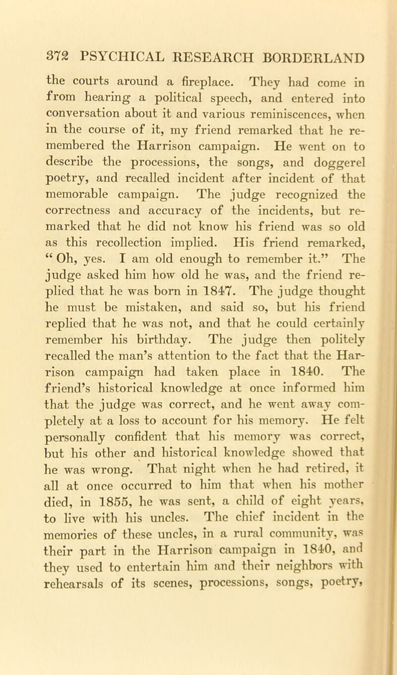 the courts around a fireplace. They had come in from hearing a political speech, and entered into conversation about it and various reminiscences, when in the course of it, my friend remarked that he re- membered the Harrison campaign. He wTent on to describe the processions, the songs, and doggerel poetry, and recalled incident after incident of that memorable campaign. The judge recognized the correctness and accuracy of the incidents, but re- marked that he did not know his friend was so old as this recollection implied. His friend remarked, “ Oh, yes. I am old enough to remember it.” The judge asked him how old he was, and the friend re- plied that he was born in 1847. The judge thought he must be mistaken, and said so, but his friend replied that he was not, and that he could certainly remember his birthday. The judge then politely recalled the man’s attention to the fact that the Har- rison campaign had taken place in 1840. The friend’s historical knowledge at once informed him that the judge was correct, and he went away com- pletely at a loss to account for his memor}\ He felt personally confident that his memory was correct, but his other and historical knowledge showed that he was wrong. That night when he had retired, it all at once occurred to him that when his mother died, in 1855, he was sent, a child of eight years, to live with his uncles. The chief incident in the memories of these uncles, in a rural community, was their part in the Plarrison campaign in 1840, and they used to entertain him and their neighbors with rehearsals of its scenes, processions, songs, poetry,