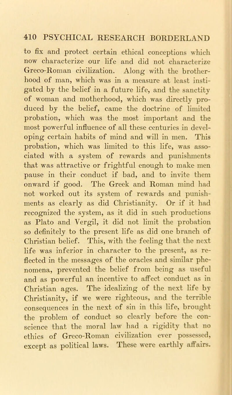 to fix and protect certain ethical conceptions which now characterize our life and did not characterize Greco-Roman civilization. Along with the brother- hood of man, which was in a measure at least insti- gated by the belief in a future life, and the sanctity of woman and motherhood, which was directly pro- duced by the belief, came the doctrine of limited probation, which was the most important and the most powerful influence of all these centuries in devel- oping certain habits of mind and will in men. This probation, which was limited to this life, was asso- ciated with a system of rewards and punishments that was attractive or frightful enough to make men pause in their conduct if bad, and to invite them onward if good. The Greek and Roman mind had not worked out its system of rewards and punish- ments as clearly as did Christianity. Or if it had recognized the system, as it did in such productions as Plato and Vergil, it did not limit the probation so definitely to the present life as did one branch of Christian belief. This, with the feeling that the next life was inferior in character to the present, as re- flected in the messages of the oracles and similar phe- nomena, prevented the belief from being as useful and as powerful an incentive to affect conduct as in Christian ages. The idealizing of the next life by Christianity, if we were righteous, and the terrible consequences in the next of sin in this life, brought the problem of conduct so clearly before the con- science that the moral law had a rigidity that no ethics of Greco-Roman civilization ever possessed, except as political laws. These were earthly affairs.