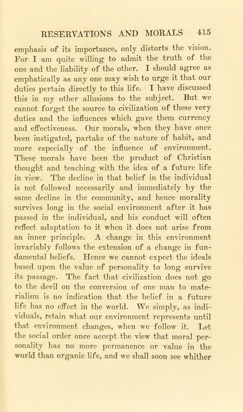 emphasis of its importance, only distorts the vision. For I am quite willing to admit the truth of the one and the liability of the other. I should agree as emphatically as any one may wish to urge it that our duties pertain directly to this life. I have discussed this in my other allusions to the subject. But we cannot forget the source to civilization of these very duties and the influences which gave them currency and effectiveness. Our morals, when they have once been instigated, partake of the nature of habit, and more especially of the influence of environment. These morals have been the product of Christian thought and teaching with the idea of a future life in view. The decline in that belief in the individual is not followed necessarily and immediately by the same decline in the community, and hence morality survives long in the social environment after it has passed in the individual, and his conduct will often reflect adaptation to it when it does not arise from an inner principle. A change in this environment invariably follows the extension of a change in fun- damental beliefs. Hence we cannot expect the ideals based upon the value of personality to long survive its passage. The fact that civilization does not go to the devil on the conversion of one man to mate- rialism is no indication that the belief in a future life has no effect in the world. We simply, as indi- viduals, retain what our environment represents until that environment changes, when we follow it. Let the social order once accept the view that moral per- sonality has no more permanence or value in the world than organic life, and we shall soon see whither